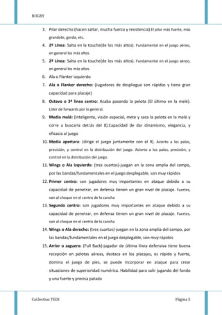 RUGBY
Col.lectius TEDI Página 5
3. Pilar derecho (hacen saltar, mucha fuerza y resistencia).El pilar más fuerte, más
grandote, gordo, etc.
4. 2º Línea: Salta en la touche(de los más altos). Fundamental en el juego aéreo,
en general los más altos.
5. 2º Línea: Salta en la touche(de los más altos). Fundamental en el juego aéreo,
en general los más altos.
6. Ala o Flanker izquierdo
7. Ala o Flanker derecho: (Jugadores de despliegue son rápidos y tiene gran
capacidad para placaje)
8. Octavo o 3º línea centro: Acaba pasando la pelota (El último en la melé).
Líder de forwards por lo general.
9. Media melé: (Inteligente, visión espacial, mete y saca la pelota en la melé y
corre a buscarla detrás del 8).Capacidad de dar dinamismo, elegancia, y
eficacia al juego
10. Media apertura: (dirige el juego juntamente con el 9). Acierto a los palos,
precisión, y control en la distribución del juego. Acierto a los palos, precisión, y
control en la distribución del juego.
11. Wings o Ala izquierdo: (tres cuartos)-juegan en la zona amplia del campo,
por las bandas/fundamentales en el juego desplegable, son muy rápidos
12. Primer centro: son jugadores muy importantes en ataque debido a su
capacidad de penetrar, en defensa tienen un gran nivel de placaje. Fuertes,
van al choque en el centro de la cancha
13. Segundo centro: son jugadores muy importantes en ataque debido a su
capacidad de penetrar, en defensa tienen un gran nivel de placaje. Fuertes,
van al choque en el centro de la cancha
14. Wings o Ala derecho: (tres cuartos)-juegan en la zona amplia del campo, por
las bandas/fundamentales en el juego desplegable, son muy rápidos
15. Arrier o zaguero: (Full Back)-jugador de última línea defensiva tiene buena
recepción en pelotas aéreas, destaca en los placajes, es rápido y fuerte,
domina el juego de pies, se puede incorporar en ataque para crear
situaciones de superioridad numérica. Habilidad para salir jugando del fondo
y una fuerte y precisa patada
 