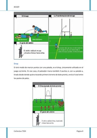 RUGBY
Col.lectius TEDI Página 8
Drop
El otro modo de marcar puntos con una patada, es el drop, únicamente utilizado en el
juego corriente. En ese caso, el pateador marca también 3 puntos si, con su patada a,
tirada desde donde quiera tocando primero terreno de bote pronto, envía el oval entre
los postes de palos.
 