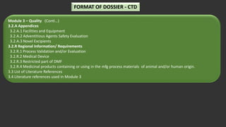 Module 3 – Quality (Conti…)
3.2.A Appendices
3.2.A.1 Facilities and Equipment
3.2.A.2 Adventitious Agents Safety Evaluation
3.2.A.3 Novel Excipients
3.2.R Regional Information/ Requirements
3.2.R.1 Process Validation and/or Evaluation
3.2.R.2 Medical Device
3.2.R.3 Restricted part of DMF
3.2.R.4 Medicinal products containing or using in the mfg process materials of animal and/or human origin.
3.3 List of Literature References
3.4 Literature references used in Module 3
FORMAT OF DOSSIER - CTD
 