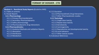Module 4 – Nonclinical Study Reports (Guideline M4S)
4.1 Table of contents
4.2 Study Reports
4.2.1 Pharmacology
4.2.1.1 Primary Pharmacodynamic
4.2.1.2 Secondary Pharmacodynamic
4.2.1.3 Safety pharmacology
4.2.1.4 Pharmacodynamic drug interactions
4.2.2 Pharmacokinetics
4.2.2.1 Analytical Methods and validation Reports
4.2 2.2 Absorption
4.2.2.3 Distribution
4.2.2.4 Metabolism
4.2.2.5 Excretion
4.2.2.6 Pharmacokinetic Drug Interactions
4.2.2.7 Other Pharmacokinetic studies
4.2.3 Toxicology
4.2.3.1 Single-dose toxicity
4.2.3.2 Repeat-dose toxicity
4.2.3.3 Genotoxicity
4.2.3.4 Carcinogenicity
4.2.3.5 Reproductive and developmental toxicity
4.2.3.6 Local tolerance
4.2.3.7 Other toxicity studies
4.3 Literature References
FORMAT OF DOSSIER - CTD
 