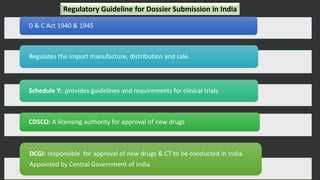 D & C Act 1940 & 1945
Regulates the import manufacture, distribution and sale.
Schedule Y: provides guidelines and requirements for clinical trials
CDSCO: A licensing authority for approval of new drugs
DCGI: responsible for approval of new drugs & CT to be conducted in India.
Appointed by Central Government of India
Regulatory Guideline for Dossier Submission in India
 