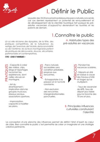 I. Définir le Public
                                  Le public des 18-25 ans est primordial pour les parcs naturels concernés
                                  car ces derniers représentent un potentiel de renouvellement et
                                  de développement de la clientèle touristique fort puisque les pré-
                                  adultes vacanciers d’aujourd’hui deviendront les touristes et les
                                  parents de demain.



                                                                 1.Connaître le public
  Là où elle réclame des épopées, de la fête, des
                                                                                A. Habitudes types des
  pratiques compétitives, de la turbulence, du                                pré-adultes en vacances
  vertige, de l’aventure, de l’éclate, de la convivialité
  ou de l’extrême, les acteurs montagnards parlent
  de pratiques de découverte, douces, sécuritaires,
  patrimoniales et contemplatives.
  Etude « jeunes et montagnes »


            - Capacité à créer                           - Parcs naturels                      - Pendant les
PRATIQUES




                                              ATTENTES




                                                                                        PÉRIODES
            des vidéos, clips,                           accessibles sans                      vacances scolaires,
            blogs et reportages                          condition préalable,
            racontant les                                propices aux                          - Départs en été
            expériences, dont                            rencontres.                           en baisse à cause
            celles vécues en                                                                   des travaux d’été
            montagne.                                    - Echappatoire à la                   et stages qui se
                                                         pression et à l’activité              multiplient.
            - Art du                                     constante.
            divertissement :                                                                   - Taux de vacancier
            implication dans les                         - Non-exclusion                       de 60%, taux de
            groupes musicaux,                            des rencontres                        départ plus faible
            réseaux sociaux,                             intergénérationnelles                 pour la tranche des
            associations sportives.                      ponctuelles.                          70 ans et plus.

            - Improvisation,
            capacité à modifier
            ses plans.                                                           B. Principales influences
                                                                                  culturelles construisant
                                                                                                  l’identité


   La conception d’une planche des influences permet de définir l’état d’esprit du cœur
   de cible. Bien connaître le public c’est permettre de créer un imaginaire et une stratégie
   créative pertinente.




                                                                                                             7
 