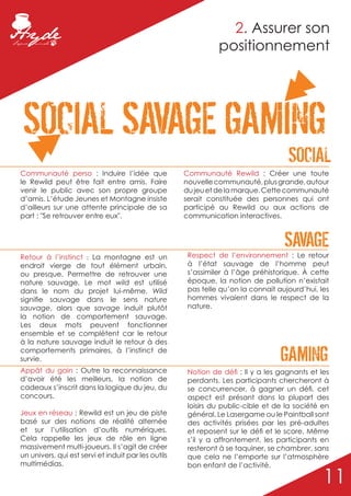 2. Assurer son
                                                               positionnement




 SOCIAL SAVAGE GAMING
                                                                                    SOCIAL
Communauté perso : Induire l’idée que                Communauté Rewild : Créer une toute
le Rewild peut être fait entre amis. Faire           nouvelle communauté, plus grande, autour
venir le public avec son propre groupe               du jeu et de la marque. Cette communauté
d’amis. L’étude Jeunes et Montagne insiste           serait constituée des personnes qui ont
d’ailleurs sur une attente principale de sa          participé au Rewild ou aux actions de
part : "Se retrouver entre eux".                     communication interactives.



                                                                                   SAVAGE
                                                      Respect de l’environnement : Le retour
Retour à l’instinct : La montagne est un
endroit vierge de tout élément urbain,                à l’état sauvage de l’homme peut
ou presque. Permettre de retrouver une                s’assimiler à l’âge préhistorique. À cette
nature sauvage. Le mot wild est utilisé               époque, la notion de pollution n’existait
dans le nom du projet lui-même. Wild                  pas telle qu’on la connait aujourd’hui, les
signifie sauvage dans le sens nature                  hommes vivaient dans le respect de la
sauvage, alors que savage induit plutôt               nature.
la notion de comportement sauvage.
Les deux mots peuvent fonctionner
ensemble et se complètent car le retour
à la nature sauvage induit le retour à des
comportements primaires, à l’instinct de
survie.
Appât du gain : Outre la reconnaissance
                                                                                  GAMING
                                                      Notion de défi : Il y a les gagnants et les
d’avoir été les meilleurs, la notion de               perdants. Les participants chercheront à
cadeaux s’inscrit dans la logique du jeu, du          se concurrencer, à gagner un défi. cet
concours.                                             aspect est présant dans la plupart des
                                                      loisirs du public-cible et de la société en
Jeux en réseau : Rewild est un jeu de piste           général. Le Lasergame ou le Paintball sont
basé sur des notions de réalité alternée              des activités prisées par les pré-adultes
et sur l’utilisation d’outils numériques.             et reposent sur le défi et le score. Même
Cela rappelle les jeux de rôle en ligne               s’il y a affrontement, les participants en
massivement multi-joueurs. Il s’agit de créer         resteront à se taquiner, se chambrer, sans
un univers, qui est servi et induit par les outils    que cela ne l’emporte sur l’atmosphère
multimédias.                                          bon enfant de l’activité.

                                                                                               11
 
