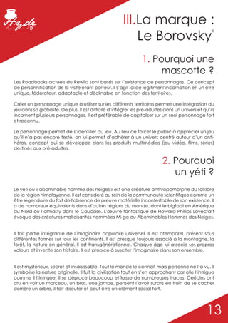 III.La marque :
                                                           Le Borovsky
                                                                                                   ©




                                                                1. Pourquoi une
                                                                     mascotte ?
Les Roadbooks actuels du Rewild sont basés sur l’existence de personnages. Ce concept
de personnification de la visite étant porteur, il s’agit ici de légitimer l’incarnation en un être
unique, fédérateur, adaptable et déclinable en fonction des territoires.

Créer un personnage unique à utiliser sur les différents territoires permet une intégration du
jeu dans sa globalité. De plus, Il est difficile d’intégrer les pré-adultes dans un univers et qu’ils
incarnent plusieurs personnages. Il est préférable de capitaliser sur un seul personnage fort
et reconnu.

Le personnage permet de s’identifier au jeu. Au lieu de forcer le public à apprécier un jeu
qu’il n’a pas encore testé, on lui permet d’adhérer à un univers centré autour d’un anti-
héros, concept qui se développe dans les produits multimédias (jeu vidéo, films, séries)
destinés aux pré-adultes.


                                                                          2. Pourquoi
                                                                             un yéti ?
Le yéti ou « abominable homme des neiges » est une créature anthropomorphe du folklore
de la région himalayenne. Il est considéré au sein de la communauté scientifique comme un
être légendaire du fait de l'absence de preuve matérielle incontestable de son existence. Il
a de nombreux équivalents dans d'autres régions du monde, dont le bigfoot en Amérique
du Nord ou l’almasty dans le Caucase. L'œuvre fantastique de Howard Phillips Lovecraft
évoque des créatures malfaisantes nommées Mi-go ou Abominables Hommes des Neiges.


Il fait partie intégrante de l’imaginaire populaire universel. Il est atemporel, présent sous
différentes formes sur tous les continents. Il est presque toujours associé à la montagne, la
forêt, la nature en général. Il est transgénérationnel. Chaque âge lui associe ses propres
valeurs et invente son histoire. Il est propice à susciter l’imaginaire dans son ensemble.


Il est mystérieux, secret et insaisissable. Tout le monde le connaît mais personne ne l’a vu. Il
symbolise la nature originelle. Il fuit la civilisation tout en s’en approchant car elle l’intrigue
comme il l’intrigue. Il se déplace beaucoup et laisse de nombreuses traces. Certains ont
cru en voir un morceau, un bras, une jambe, pensent l’avoir surpris en train de se cacher
derrière un arbre, il fait discuter et peut être un élément social fort.




                                                                                                 13
 