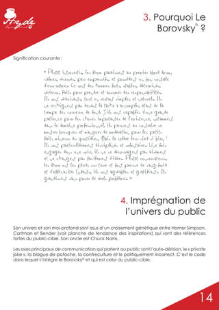 3. Pourquoi Le
                                                                   Borovsky ?
                                                                                        ©




Signification courante :


              « Plutôt introvertis, les Boro paraissent au premier abord doux,
              calmes, réservés, peu expressifs, et possèdent un bon contrôle
              d’eux-mêmes. Ce sont des hommes forts, stables, déterminés,
              sérieux, faits pour prendre et assumer des responsabilités.
              Ils sont séduisants, tout en restant simples et naturels. Ils
              ne rechignent pas devant la tâche à accomplir, étant de la
              trempe des coureurs de fond. S’ils sont capables d'une grande
              patience pour les choses importantes de l’existence, notamment
              dans le domaine professionnel, ils peuvent au contraire se
              montrer brusques et manquer de modération pour les petits
              faits mineurs du quotidien. Mais la colère leur sied si bien !
              Ils sont particulièrement disciplinés et volontaires. Une fois
              engagés dans une voie, ils ne se découragent pas aisément
              et ne changent pas facilement d’idées. Plutôt conservateurs,
              les Boro ont les pieds sur terre et font preuve de sang-froid
              et d’efficacité. Enfants, ils sont agréables et gratifiants. Ils
              grandissent sans poser de réels problèmes. »



                                                    4. Imprégnation de
                                                     l’univers du public
Son univers et son moi-profond sont issus d’un croisement génétique entre Homer Simpson,
Cartman et Bender (voir planche de tendance des inspirations) qui sont des références
fortes du public-cible. Son oncle est Chuck Norris.

Les axes principaux de communication qui parlent au public sont l’auto-dérision, le « private
joke », la blague de potache, la contreculture et le politiquement incorrect. C’est le code
dans lequel s’intègre le Borovsky© et qui est celui du public-cible.




                                                                                            14
 