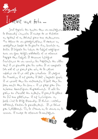 Il était une fois ...
	 Seul depuis des années dans ses montagnes,
le Borovsky© s’ennuie. Il essaye de se distraire
en épiant et en faisant peur aux randonneurs.
Au détour de ses pérégrinations il ramasse un
smartphone tombé de la poche d’un touriste en
fuite. Il tripote les icônes de l’objet magique
avec ses gros doigts maladroits et se retrouve
happé dans l’objet. Il découvre intrigué
l’existence de ses cousins les habitants des villes
dont il ne possède pas les codes. Il se comporte
très mal et ne prend pas soin de la nature
urbaine car il ne sait pas y évoluer. Il nargue
les humains, il est perdu, il fait n’importe quoi,
il se nourrit dans les restaurants, il boit dans les
bars, monte dans les bus, … il ne paye pas. Des
animaux domestiques disparaissent… il vole les
pains au chocolat des enfants, il prend la place
du DJ aux platines,… il est incivique… en
                             ©
bref, c’est le Big Borovsky . Il divise : certains
adhèrent, d’autres le pourfendent… Il ne laisse
pas indifférent… On le chasse, on le sauve, on le
course… il essaye de retrouver la montagne…



                                                       ©
 