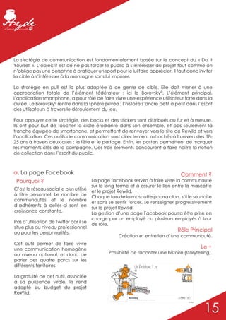 La stratégie de communication est fondamentalement basée sur le concept du « Do It
Yourself ». L’objectif est de ne pas forcer le public à s’intéresser au projet tout comme on
n’oblige pas une personne à pratiquer un sport pour le lui faire apprécier. Il faut donc inviter
la cible à s’intéresser à la montagne sans lui imposer.

La stratégie en pull est la plus adaptée à ce genre de cible. Elle doit mener à une
appropriation totale de l’élément fédérateur : ici le Borovsky©. L’élément principal,
l’application smartphone, a pour rôle de faire vivre une expérience utilisateur forte dans la
durée. Le Borovsky© rentre dans la sphère privée ; l’histoire s’ancre petit à petit dans l’esprit
des utilisateurs à travers le déroulement du jeu.

Pour appuyer cette stratégie, des bocks et des stickers sont distribués au fur et à mesure.
Ils ont pour but de toucher la cible étudiante dans son ensemble, et pas seulement la
tranche équipée de smartphone, et permettent de renvoyer vers le site de Rewild et vers
l’application. Ces outils de communication sont directement rattachés à l’univers des 18-
25 ans à travers deux axes : la fête et le partage. Enfin, les posters permettent de marquer
les moments clés de la campagne. Ces trois éléments concourent à faire naître la notion
de collection dans l’esprit du public.



a. La page Facebook                                                                  Comment ?
 Pourquoi ?                              La page facebook servira à faire vivre la communauté
                                         sur le long terme et à assurer le lien entre la mascotte
C’est le réseau social le plus utilisé
                                         et le projet Rewild.
à titre personnel. Le nombre de
                                         Chaque fan de la mascotte pourra alors, s’il le souhaite
communautés et le nombre
                                         et sans se sentir forcer, se renseigner progressivement
d’adhérents à celles-ci sont en
                                         sur le projet Rewild.
croissance constante.
                                         La gestion d’une page Facebook pourra être prise en
                                         charge par un employé ou plusieurs employés à tour
Pas d’utilisation de Twitter car il se
                                         de rôle.
situe plus au niveau professionnel
ou pour les personnalités.
                                                                                   Rôle Principal
                                                     Création et entretien d’une communauté.
Cet outil permet de faire vivre
une communication homogène                                                                     Le +
au niveau national, et donc de                   Possibilité de raconter une histoire (storytelling).
parler des quatre parcs sur les
différents territoires.
                                                              ©

La gratuité de cet outil, associée
à sa puissance virale, le rend
adapté au budget du projet
ReWild.


                                                                                                 15
 