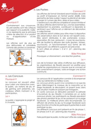 d. Les Posters
                                                                                                                                          Comment ?
                                                                                             Les affiches de format standard seront laissées de côté
                                                                                             au profit d’impression en format poster 60x88. Cela
                                                                                             permettra de faire oublier l’aspect publicité et de relier
                                                                                             le projet à l’univers des films, séries et jeux vidéo.
  Pourquoi ?                                                                                 L’existence d’une affiche complète en version limitée et
 Contrairement aux croyances,                                                                de deux affiches demi-format qui, une fois assemblées,
 les pré-adultes sont très critiques                                                         représentent la première, contribuent à répandre le
 par rapport à la publicité. Celle-                                                          sentiment que l’affiche est un élément de décoration
 ci ne représente pas le principal                                                           à collectionner.
 critère de sélection d’un produit                                                           Les affiches seront créées pour être mises à disposition
 ou      d’appréciation       d’une                                                          des observateurs dans le but de les voir repartir avec.
 marque.                                                                                     Elles seront distribuées à des partenaires (corpo,
                                                                                             association, RU, bar, restaurant…) avec les sous-bocks.
 Les affiches sont de plus en                                                                Afin de faciliter la diffusion des outils (posters, stickers,
 plus détournées et considérés                                                               sous-bocks), un fonctionnement sous forme de kits
 comme des posters à conserver.                                                              regroupant ces différents supports est préconisé.
                                                                                             Ils sont utilisés en phase 1, 2 et 3 (cf : planning des
              Suivez                                                                         moyens)
               Moi                                                                                                                      Rôle Principal
                                                                                             Provoquer un étonnement, une réaction positive.
                                                                                                                                                    Le +
       www.ReWild.Fr - Le Jeu                   Sivouplai . .*   www.ReWild.Fr - Le Jeu




                                                                                             Lors de la livraison des séries d’affiches aux diffuseurs,
                                                                   ©                         les organisateurs de Rewild peuvent en profiter pour
                                                                                             briefer les organisations et s’assurer que le concept ait
                                                                                             été correctement compris, voire envisager une action
                                                                                             commune.

e. Les Concours                                                                                                                           Comment ?
Pourquoi ?                                                                                   Le concours lié à l’application consiste à récompenser
                                                                                             celui qui obtiendra le meilleur score.
Le concours est souvent utilisé                                                              Le concours photo quant à lui consistera à ce que les
pour créer une interaction avec                                                              gens téléchargent le masque de la mascotte sur la
le public. Les notions de jeu et                                                             page facebook, le découpent, et posent avec dans
de gaming sont présentes. Les                                                                une situation insolite en passant par Instagram.
cadeaux offerts motivent à la                                                                Un autre concours se déroulera pendant la période
participation.                                                                               d’ouverture du jeu Rewild, il consistera en un autre
Le +                                                                                         concours photo. Les participants au Rewild prendront
                                                                                             des photos pendant le jeu et les posteront sur la page
Le public s’approprie le projet et                                                           facebook. La meilleure photo sera récompensée. La
il s’investie                                                                                diffusion de photos du jeu sur la page facebook aura
                                                                                             pour fonction d’inciter les participants potentiels à venir
                                                                                             participer au jeu.
                                         Ou pas . .*                                         Les différents concours sont présents en fin de phase 1,
                                                                                             en phase 2 et 4 (cf : planning des moyens)
                                                                                                                                        Rôle Principal
                                                                                             Faire participer le public, inciter par l’offre de cadeaux.



                                                                                                                                                      17
                                              ©


                                Deviens Moi !
 