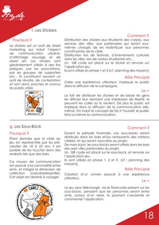 f. Les Stickers
                                                                                                                  Comment ?
  Pourquoi ?                                                          Distribution des stickers aux étudiants des corpos, aux
                                                                      services des villes, aux partenaires qui seront eux-
Le stickers est un outil de street
                                                                      mêmes chargés de les redistribuer aux personnes
marketing qui induit l’aspect
                                                                      constituantes de la cible.
de communication urbaine,
                                                                      Distribution lors de festivals, d’évènements culturels
d’affichage sauvage et de
                                                                      dans les villes, lors de soirées étudiantes etc…
street art. Les stickers sont
                                                                      Un QR code est placé sur le sticker et renvoie sur
généralement utilisés à des fins
                                                                      l’application jeu.
poliques, par les associations,
                                                                      Ils sont utilisés en phase 1 et 2 (cf : planning des moyens)
par les groupes de supporters
etc... Ils constituent souvent un                                                                                Rôle Principal
outil de révolte, de contestation
                                                                      Créer une expérience utilisateur, impliquer le public
et sont donc proches et connus
                                                                      dans la diffusion de la campagne.
du public-cible.
                                Gamez Moi
                                                                                                                            Le +
                                               On s’la colle ? . .*
                                                                      Le fait de distribuer les stickers et de laisser les gens
                                                                      les diffuser leur donnent une impression de liberté, ils
                                                                      peuvent les coller où ils veulent. De plus le public est
                                                                      impliqué dans la diffusion de la communication elle-
                                                                      même. On induit le concept de Do It Yourself, le public
                            w w w. R e w i ld . f r ©
                                                                      fera lui-même la communication.


g. Les Sous-Bock                                                                                                  Comment ?
Pourquoi ?                                                            Durant la période hivernale, ces sous-bocks seront
                                                                      distribués dans les bars et/ou restaurants des stations
Étant donnée que la cible du
                                                                      ciblées, et qui seront associées au projet.
jeu est représentée par les pré-
                                                                      De mars à juin, les sous-bocks seront utilisés dans les bars
adultes de 18 à 25 ans, il est
                                                                      des sept villes partenaires du projet.
posible de les toucher dans des
                                                                      Un QR code est placé sur le sous-bock, et renvoie sur
endroits tels que des bars.
                                                                      l’application jeu.
                                                                      Ils sont utilisés en phase 1, 2 et 3 (cf : planning des
Ce moyen de communication
                                                                      moyens).
est associé à la convivialité entre
amis, et intègre la dimension de                                                                                 Rôle Principal
collection    (cervalobélophilie).                                    Création d’un univers associé à une expérience
Cet objet est destiné à voyager.                                      utilisateur.
                                                                                                                            Le +

                                Gamez Moi                             Le jeu sera téléchargé, via le flashcode présent sur les
                                                                      sous-bocks, pendant que les personnes seront entre
                      San
                         s mo
                             dera                                     amis, autour d’un verre. Ils pourront s’exclamer et
      www.ReWild.fr




                                 tion
                                        . .*
                                                                      commenter l’application.




                                               ©                                                                             18
 