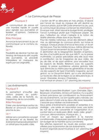 h. Le Communiqué de Presse
                                                                                  Comment ?
          Pourquoi ?                  L’action de RP se déroulera en trois phases. D’abord
                                      par l’envoi du visuel du masque de yéti destiné au
Le communiqué de presse est           concours photo, puis le QR Code amenant au jeu, puis
une manière rapide et usuelle         le communiqué de presse contenant les informations.
pour signaler aux journalistes et     Envoi par mail : étant donné le budget limité, privilégier
leaders d’opinions l’existence        l’envoi numérique plutôt que l’impression papier. De
d’un projet.                          plus, l’utilisation du virtuel s’adapte à la notion de
Rôle Principal                        réalité alternée utilisée dans le jeu Rewild.
                                      Pour les médias nationaux, envoi des éléments début
Annoncer le lancement du jeu et       mai, au démarrage du concours photo, qui inclue le
communiquer sur le contenu du         masque. Chaque phase d’envoi se fera avec un écart
Rewild.                               de trois jours. Pour les médias locaux, même démarche
Le +                                  15 jours avant le lancement du jeu prévu le 15 juin.
                                      À destination de la blogosphère (leaders d’opinion),
Possibilité de décliner l’action de
                                      les sites d’actualité jeune tels que MELTY, ou la presse
teasing, de traque du yéti, auprès
                                      multimédia. La presse spécialisée sera elle aussi mise
des journalistes. Le procédé
                                      à contribution via les magazines de jeux vidéo, de
interpellera et marquera les
                                      jeu de rôle, et de sport extrême, pour encadrer tous
esprits par son originalité.
                                      les aspects de Rewild. Relations avec les supports
                                      papier, la presse quotidienne urbaine gratuite telle
                                      que 20minutes ou Métro pour les généralistes et locale
                                      via des supports de type Chambéry magazine, qui est
                                      gratuit, ou Le Dauphiné libéré, qui a une déclinaison
                                      sur toutes les villes de la région où se déroulera le jeu, à
                                      savoir : Grenoble, Annecy, Chambéry …
                                      Il est envoyé en phase 2 (cf : planning des moyens)

i. Les évènements
Pourquoi ?                                                                        Comment ?
                                      Sept villes à caractère étudiant : Lyon, Grenoble, Dijon,
Ils permettent d’insuffler des        Besançon, Chambéry, Annecy et Genève. Il y a quatre
notions propres au public-            acteurs principaux qui contribueront au financement
cible, celles de la festivité, du     de ces événements, ce sont quatre parcs naturels. Les
happening, de la convivialité.        parcs devront choisir une ou deux villes avec lesquelles
Rôle Principal                        s’associer pour réaliser ces événements.
Créer une dynamique autour du         Deux pistes d’évènements possibles et adaptées à la
Rewild et annoncer l’ouverture        stratégie : une soirée en association avec une boite
proche du jeu.                        de nuit de la ville concernée et l’organisation d’un
                                      contest dans un skate-parc (BMX, skate, roller, graph’,
Le +                                  concours, démonstrations, musique etc…).
Même sans connaitre le concept        C’est un moyen qui appartient à la tranche
du Borovsky© et du Rewild, les        conditionnelle, chaque parc sera donc libre d’organiser
événements proposés présentent        son budget de la manière qui lui conviendra.
un attrait pour le public-cible.      Des affiches reprenant les visuels des posters seront
                                      utilisées pour la promotion de ces événements.
                                      Ils seront organisés durant la phase 3 (cf : planning des
                                      moyens)

                                                                                            19
 