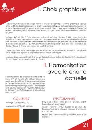 I. Choix graphique

Le Borovsky© a un côté sauvage, rustre et brut de décoffrage. Le style graphique se situe
entre la BD, le dessin satirique et le graff’. Le public-cible peut se l’approprier facilement et
le faire vivre de manière sauvage et virale, mais toujours avec un souci d’esthétisme, de
respect et d’intégration décalée dans le décor, dans l’esprit de Shepard Fairey, créateur
d’Obey.

Le Borovsky© est très à l’aise dans ces univers. Il se laisse décliner à loisir, dans toutes les
situations ; il peut même être animé. Les mises en scènes et les formes de représentation
sont illimitées. Il supporte très bien l’adjonction d’éléments graphiques – sous forme de clin
d’œil ou d’analogisme - qui renvoient à l’univers du public 18-25 ans (ex : tonneaux de
Donkey Kong) à l’instar des codes de Matt Groening.

L’anachronisme et le décalage sont les marques de fabrique du Borovsky©. Ses grands
pieds rappellent Bigfoot et lui permettent de laisser des traces.

Le choix des couleurs Gris et Orange sont délibérément celles de Rewild. Un Yeti orange ?
Pourquoi pas des humains jaunes ?... D’oh !


                                             II. Harmonisation
                                                avec la charte
Il est important de créer une unité entre le
Borovsky© et Rewild afin d’harmoniser au
maximum les éléments de communication
                                                      actuelle
et de permettre au public d’identifier et de
rattacher le personnage au jeu. L’orange est
une couleur sociale et voyante. Idéal pour
le Borovsky© qui fuit les autres et cherche à
être discret.


         COULEURS                                       TYPOGRAPHIES
Orange : C0 J60 M100 N0                    Dirty Ego : Gros titres (jeune, grunge, esprit
                                           baroudeur et graphique)
Anthracite : C70 M60 J60 N60               Always Forever : Pour illustrer le discours du
                                           Borovsky© qui signe chaque discours d’un coeur
                                           sarcastique.
                                           Myriad pro : Texte courant (Moderne, facilité de
                                           lecture)



                                                                                            21
 
