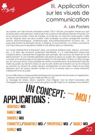 III. Application
                                             sur les visuels de
                                             communication
                                                                 A. Les Posters
 Les posters sont des formats standards entiers 120 X 160 de conception simple qui sont
 remassicotées verticalement. Le Borovsky© est coupé sur des affiches étroites et hautes. On
 ne le voit pas en entier, notion de mystère, on le devine, on cherche l’autre partie. L’idée
 est de l’exposer dans ses deux moitiés. Cela symbolise sa nature antagoniste homme/
 animal, réel/mythologique, civilisé/sauvage, éducatif/politiquement incorrect etc… et
 pose directement le précepte de jeu à énigme, la reconstitution. La chasse commence
 car il faut retrouver la deuxième moitié d’une affiche dans un même lieu.

 Les visuels représentent le Borovsky© dans une posture basique (assit, debout, accroupi,
 etc…) et dans des situations facilement identifiable. Il y a volontairement beaucoup
 d’espace blanc. Cela permet d’organiser, par exemple, des concours de street-art ou de
 détournement. D’une manière générale cela laisse la place au public de s’approprier le
 concept et le personnage en les personnalisant ou les parodiant. Grâce au retour image
 issu du concours photo, il sera possible de mettre une partie de la vie du Borovsky© dans les
 mains du public qui devient acteur et, par la suite, écrire son évolution au fur et à mesure
 en fonction du ressenti du public devenu protagoniste. Un peu dans l’esprit d’une série
 télévision dont les saisons seraient écrites au fur et à mesure dans un mode interactif/
 collaboratif avec le public.

 Il y a un QRcode sur chaque partie droite/gauche qui permet de renvoyer sur l’application.
 L’adresse www.Rewild.fr quant à elle renvoie au site.
 Le message est simple, direct, explicite, mais intrigant, tout en étant évocateur afin
 d’engager le spectateur à en savoir plus grâce au QR Code ou à l’adresse www.rewild.fr



              UN CONCEPT
Applications :           : **** Moi !
 Hébergez-moi
 Gamez-moi
 Shootez-moi
 Connectez/Branchez-moi / Divertissez-moi / Taggez-moi
 Suivez-moi                                         22
 