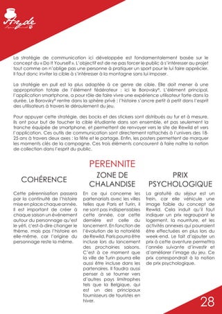 La stratégie de communication ici développée est fondamentalement basée sur le
concept du « Do It Yourself ». L’objectif est de ne pas forcer le public à s’intéresser au projet
tout comme on n’oblige pas une personne à pratiquer un sport pour le lui faire apprécier.
Il faut donc inviter la cible à s’intéresser à la montagne sans lui imposer.

La stratégie en pull est la plus adaptée à ce genre de cible. Elle doit mener à une
appropriation totale de l’élément fédérateur : ici le Borovsky©. L’élément principal,
l’application smartphone, a pour rôle de faire vivre une expérience utilisateur forte dans la
durée. Le Borovsky© rentre dans la sphère privé ; l’histoire s’ancre petit à petit dans l’esprit
des utilisateurs à travers le déroulement du jeu.

Pour appuyer cette stratégie, des bocks et des stickers sont distribués au fur et à mesure.
Ils ont pour but de toucher la cible étudiante dans son ensemble, et pas seulement la
tranche équipée de smartphone, et permettent de renvoyer vers le site de Rewild et vers
l’application. Ces outils de communication sont directement rattachés à l’univers des 18-
25 ans à travers deux axes : la fête et le partage. Enfin, les posters permettent de marquer
les moments clés de la campagne. Ces trois éléments concourent à faire naître la notion
de collection dans l’esprit du public.


                                      PERENNITE
                                       ZONE DE                           PRIX
   COHÉRENCE
                                      CHALANDISE                    PSYCHOLOGIQUE
Cette pérennisation passera        En ce qui concerne les          La gratuité du séjour est un
par la continuité de l’histoire    partenariats avec les villes    frein, car elle véhicule une
mise en place chaque année.        telles que Paris et Turin, il   image faible du concept de
Il est important de créer à        ne sont pas indispensables      Rewild. Cela induit qu’il faut
chaque saison un événement         cette année, car cette          indiquer un prix regroupant le
autour du personnage qu’est        dernière est celle du           logement, la nourriture, et les
le yéti, c'est-à-dire changer le   lancement. En fonction de       activités annexes qui pourraient
thème, mais pas l’histoire en      l’évolution de la notoriété     être effectuées en plus lors du
elle-même, car l’origine du        de Rewild, Paris pourra être    week-end. Le fait d’ajouter un
personnage reste la même.          incluse lors du lancement       prix à cette aventure permettra
                                   des prochaines saisons.         l’année suivante d’investir et
                                   C’est à ce moment que           d’améliorer l’image du jeu. Ce
                                   la ville de Turin pourra elle   prix correspondrait à la notion
                                   aussi être incluse dans les     de prix psychologique.
                                   partenaires. Il faudra aussi
                                   penser à se tourner vers
                                   d’autres pays limitrophes
                                   tels que la Belgique, qui
                                   est un des principaux
                                   fournisseurs de touristes en
                                   hiver.
                                                                                            28
 