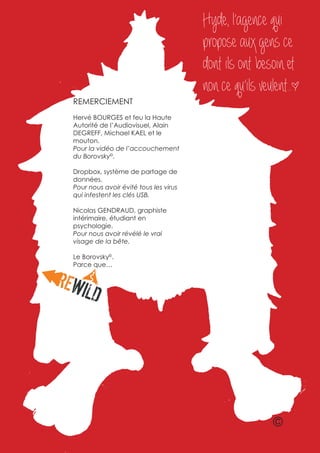 Hyde, l’agence qui
                                       propose aux gens ce
                                       dont ils ont besoin et
                                       non ce qu’ils veulent.. *
REMERCIEMENT
Hervé BOURGES et feu la Haute
Autorité de l’Audiovisuel, Alain
DEGREFF, Michael KAEL et le
mouton.
Pour la vidéo de l’accouchement
du Borovsky©.

Dropbox, système de partage de
données.
Pour nous avoir évité tous les virus
qui infestent les clés USB.

Nicolas GENDRAUD, graphiste
intérimaire, étudiant en
psychologie.
Pour nous avoir révélé le vrai
visage de la bête.

Le Borovsky©.
Parce que…




                                                         ©
 