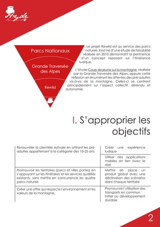 Le projet Rewild est au service des parcs
                                                naturels. Il est né d’une étude de faisabilité
                                               réalisée en 2010 démontrant la pertinence
                                              d’un concept reposant sur l’itinérance
                                            ludique.

                                         L’étude Coup de jeune sur la montagne, réalisée
                                       par la Grande Traversée des Alpes, appuie cette
                                      réflexion en énumérant les attentes des pré-adultes
                                    vis-à-vis de la montagne. Celles-ci se centrent
                                   principalement sur l’aspect collectif, détendu et
                                  autonomie.




                                       I. S’approprier les
                                                objectifs
Renouveler la clientèle estivale en attirant les pré-         Créer une      expérience
adultes appartenant à la catégorie des 18-25 ans              ludique
                                                              Utiliser des applications
                                                              mobiles en lien avec le
                                                              réel
Promouvoir les territoires (parcs et villes portes) en        Mettre en place un
s’appuyant sur les itinéraires et les services qualifiés      produit global avec une
existants, sans mettre en concurrence les quatre              déclinaison des scénarios
parcs naturels                                                dans chaque territoire

Créer une offre qui respecte l’environnement et les           Promouvoir l’utilisation des
valeurs de la montagne.                                       transports en commun
                                                              Initier au développement
                                                              durable




                                                                                             2
 