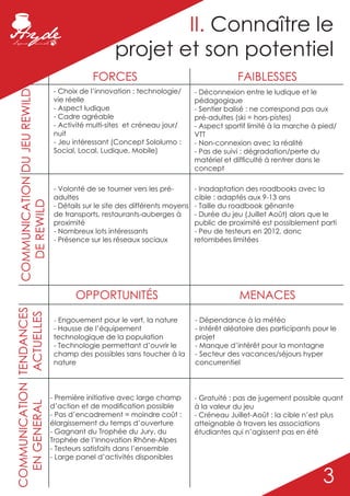 II. Connaître le
                                                    projet et son potentiel
                                             FORCES                                         FAIBLESSES
                                 - Choix de l’innovation : technologie/        - Déconnexion entre le ludique et le
  COMMUNICATION DU JEU REWILD




                                 vie réelle                                    pédagogique
                                 - Aspect ludique                              - Sentier balisé : ne correspond pas aux
                                 - Cadre agréable                              pré-adultes (ski = hors-pistes)
                                 - Activité multi-sites et créneau jour/       - Aspect sportif limité à la marche à pied/
                                 nuit                                          VTT
                                 - Jeu intéressant (Concept Sololumo :         - Non-connexion avec la réalité
                                 Social, Local, Ludique, Mobile)               - Pas de suivi : dégradation/perte du
                                                                               matériel et difficulté à rentrer dans le
                                                                               concept

                                 - Volonté de se tourner vers les pré-         - Inadaptation des roadbooks avec la
                                 adultes                                       cible : adaptés aux 9-13 ans
    DE REWILD




                                 - Détails sur le site des différents moyens   - Taille du roadbook gênante
                                 de transports, restaurants-auberges à         - Durée du jeu (Juillet Août) alors que le
                                 proximité                                     public de proximité est possiblement parti
                                 - Nombreux lots intéressants                  - Peu de testeurs en 2012, donc
                                 - Présence sur les réseaux sociaux            retombées limitées




                                       OPPORTUNITÉS                                         MENACES
COMMUNICATION TENDANCES
               ACTUELLES




                                 - Engouement pour le vert, la nature          - Dépendance à la météo
                                 - Hausse de l’équipement                      - Intérêt aléatoire des participants pour le
                                 technologique de la population                projet
                                 - Technologie permettant d’ouvrir le          - Manque d’intérêt pour la montagne
                                 champ des possibles sans toucher à la         - Secteur des vacances/séjours hyper
                                 nature                                        concurrentiel



                                - Première initiative avec large champ         - Gratuité : pas de jugement possible quant
  EN GENERAL




                                d’action et de modification possible           à la valeur du jeu
                                - Pas d’encadrement = moindre coût :           - Créneau Juillet-Août : la cible n’est plus
                                élargissement du temps d’ouverture             atteignable à travers les associations
                                - Gagnant du Trophée du Jury, du               étudiantes qui n’agissent pas en été
                                Trophée de l’Innovation Rhône-Alpes
                                - Testeurs satisfaits dans l’ensemble
                                - Large panel d’activités disponibles


                                                                                                                      3
 