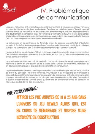 IV. Problématique
                                    de communication
Les parcs nationaux ont choisi de promouvoir leur territoire à travers un concept novateur
en associant la technologie et la vie réelle. Ce choix est cohérent puisqu’il a été appuyé
par une étude de tendance sur les pré-adultes et la montagne. De plus, le projet Rewild a
été doublement récompensé le 27 novembre par le trophée du jury « toutes catégories »
et dans la catégorie « Nouvelles technologies au service de la découverte des territoires ».
Ceci est donc un point important pour la notoriété de Rewild.

La cohérence et la pertinence du fond du projet lui procure un potentiel d’évolution
important. Toutefois, le service proposé ne s’inscrit pas dans un choix stratégique cohérent
puisqu’il ne correspond pas à un réel besoin du public qu’il pourrait combler.

L’enjeu est donc crucial puisqu’il faut créer une envie forte chez le futur consommateur.
Celui-ci doit croire que cette envie émane de lui, et non pas qu’elle a été créée de toute
pièce par le prestataire.

Le questionnement auquel doit répondre la communication mise en place repose sur la
nécessité d’attirer les pré-adultes de 18 à 25 ans dans l’univers du jeu Rewild, alors qu’il est
en cours de démarrage et dispose d’une notoriété en construction.

La piste de développement que l’agence Hyde compte développer repose sur le principe
de base du concept : la réalité alternée. Pour réussir, il est nécessaire de transposer le
concept du projet Rewild dans la communication. Le croisement entre la communication
physique et multimédia permettra de plonger dans l’univers du public visé. Cependant,
le succès dépendra de l’univers choisi qui doit être en cohérence avec les codes et les
nouveaux modes de vie des pré-adultes.




      problém atique :
  Une
       attirer les pré-adultes de 18 à 25 ans dans
       l’univers du jeu Rewild, alors qu’il est
       en cours de démarrage et dispose d’une
       notoriété en construction.

                                                                                             5
 