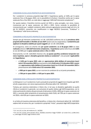 11
CM 13/E/2023
CONDOMINI IN ESCLUSIVA PROPRIETÀ DI IACP/COOPERATIVE
Per i condomini in esclusiva proprietà degli IACP, il Superbonus spetta, al 110%, per le spese
sostenute fino al 30 giugno 2023, con la possibilità di sfruttare il beneficio anche per le spese
sostenute fino a fine 2023, se a tale data si raggiunge il 60% dell’intervento complessivo12
.
Per questa ipotesi, il beneficio termina quindi nel 2023 e, salvo proroghe, non viene, invece,
riconosciuto per le spese sostenute nel 2024 e 2025, ferma restando la possibilità di
riconoscimento per i suddetti condomini delle ordinarie agevolazioni previste dagli artt.14 e 16
del DL 63/2013, convertito con modificazioni in legge 90/2013 (ovverosia, “Ecobonus” e
“Sismabonus” nelle forme ordinarie).
CONDOMINI A PREVALENTE PROPRIETÀ DI IACP/COOPERATIVE
Sempre per gli interventi condominiali, la C.M. 13/E/2023 conferma che se la prevalenza della
proprietà dell’immobile è riferibile ad uno IACP (ovvero ad una cooperativa), il condominio può
applicare la disciplina stabilita per questi soggetti (cfr. la C.M. 24/E/2020).
Di conseguenza, viene ora chiarito che per questi condomini, se al 30 giugno 2023 sia stato
realizzato almeno il 60% dell’intervento complessivo, il Superbonus spetta nella misura del 110%
(e non del 90%) per le spese sostenute entro la fine del 2023.
Diversamente, la C.M. 13/E/2023 chiarisce che, se questa specifica condizione temporale non
viene rispettata, opera la disciplina generale relativa ai condomini13
, che prevede l’applicabilità
del Superbonus:
- al 110% per le spese 2023, solo con approvazione della delibera di esecuzione lavori
entro il 18 novembre 2022 e presentazione della CILAS entro il 31 dicembre 2022, ovvero
con approvazione della delibera di esecuzione lavori tra il 19 ed il 24 novembre 2022 e
presentazione della CILAS entro il 25 novembre 2022;
- al 90% per le spese 2023, se non ricorrono le condizioni di cui al punto precedente;
- al 70% per le spese 2024 e al 65% per le spese 2025.
CONDOMINI NON A PREVALENTE PROPRIETÀ DI IACP/COOPERATIVE
La fattispecie in cui il condominio risulti a prevalente proprietà di soggetti terzi (rispetto agli IACP,
ed alle cooperative), non viene espressamente affrontata dalla C.M. 13/E/2023.
Tuttavia, per coerenza sistematica si ritiene che, in tal caso, la disciplina applicabile sia quella
riferita ai condomini in generale, con esclusione di quella relativa agli IACP/cooperative, con le
citate particolarità relative alla percentuale di detrazione (110% o 90%) per le spese sostenute nel
2023, a seconda delle tempistiche di presentazione della CILAS, del 70% per le spese sostenute
nel 2024, e del 65% per le spese sostenute nel 2025.
In un’ottica di massima estensione del beneficio, si ritiene che i chiarimenti della C.M. 13/E/2023
vadano letti nel senso che, per i condomini a proprietà “mista”, posseduti dagli IACP/cooperative
12 Cfr. l’art.119, co.3-bis, del medesimo D.L. 34/2020.
13 Cfr. l’art.119, co.8-bis, primo periodo, del D.L. 34/2020, convertito in legge 77/2020 – cfr. anche l’art.1, co.894, lett.b
e c, della legge 197/2022, legge di Bilancio 2023.
 