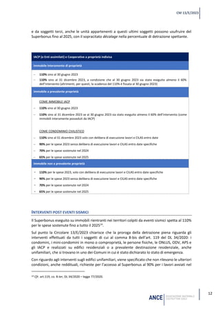12
CM 13/E/2023
e da soggetti terzi, anche le unità appartenenti a questi ultimi soggetti possono usufruire del
Superbonus fino al 2025, con il sopracitato décalage nella percentuale di detrazione spettante.
IACP (o Enti assimilati) e Cooperative a proprietà indivisa
immobile interamente di proprietà
− 110% sino al 30 giugno 2023
− 110% sino al 31 dicembre 2023, a condizione che al 30 giugno 2023 sia stato eseguito almeno il 60%
dell’intervento (altrimenti, per questi, la scadenza del 110% è fissata al 30 giugno 2023)
immobile a prevalente proprietà
COME IMMOBILE IACP
− 110% sino al 30 giugno 2023
− 110% sino al 31 dicembre 2023 se al 30 giugno 2023 sia stato eseguito almeno il 60% dell’intervento (come
immobili interamente posseduti da IACP)
COME CONDOMINIO CIVILISTICO
− 110% sino al 31 dicembre 2023 solo con delibera di esecuzione lavori e CILAS entro date
− 90% per le spese 2023 senza delibera di esecuzione lavori e CILAS entro date specifiche
− 70% per le spese sostenute nel 2024
− 65% per le spese sostenute nel 2025
immobile non a prevalente proprietà
- 110% per le spese 2023, solo con delibera di esecuzione lavori e CILAS entro date specifiche
- 90% per le spese 2023 senza delibera di esecuzione lavori e CILAS entro date specifiche
- 70% per le spese sostenute nel 2024
- 65% per le spese sostenute nel 2025
INTERVENTI POST EVENTI SISMICI
Il Superbonus eseguito su immobili rientranti nei territori colpiti da eventi sismici spetta al 110%
per le spese sostenute fino a tutto il 202514
.
Sul punto la Circolare 13/E/2023 chiarisce che la proroga della detrazione piena riguarda gli
interventi effettuati da tutti i soggetti di cui al comma 8-bis dell’art. 119 del DL 34/2020: i
condomini, i mini-condomini in mono o comproprietà, le persone fisiche, le ONLUS, ODV, APS e
gli IACP e realizzati su edifici residenziali o a prevalente destinazione residenziale, anche
unifamiliari, che si trovano in uno dei Comuni in cui è stato dichiarato lo stato di emergenza.
Con riguardo agli interventi sugli edifici unifamiliari, viene specificato che non rilevano le ulteriori
condizioni, anche reddituali, richieste per l’accesso al Superbonus al 90% per i lavori avviati nel
14 Cfr. art.119, co. 8-ter, DL 34/2020 – legge 77/2020.
 