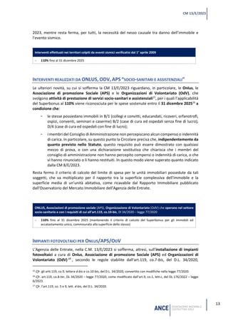 13
CM 13/E/2023
2023, mentre resta ferma, per tutti, la necessità del nesso causale tra danno dell’immobile e
l’evento sismico.
Interventi effettuati nei territori colpiti da eventi sismici verificatisi dal 1° aprile 2009
− 110% fino al 31 dicembre 2025
INTERVENTI REALIZZATI DA ONLUS, ODV, APS “SOCIO-SANITARI E ASSISTENZIALI”
Le ulteriori novità, su cui si sofferma la CM 13/E/2023 riguardano, in particolare, le Onlus, le
Associazione di promozione Sociale (APS) e le Organizzazioni di Volontariato (OdV), che
svolgono attività di prestazione di servizi socio-sanitari e assistenziali15
, per i quali l’applicabilità
del Superbonus al 110% viene riconosciuta per le spese sostenute entro il 31 dicembre 202516
a
condizione che:
- le stesse possiedano immobili in B/1 (collegi e convitti, educandati, ricoveri, orfanotrofi,
ospizi, conventi, seminari e caserme) B/2 (case di cura ed ospedali senza fine di lucro),
D/4 (case di cura ed ospedali con fine di lucro);
- i membri del Consiglio di Amministrazione non percepiscano alcun compenso o indennità
di carica. In particolare, su questo punto la Circolare precisa che, indipendentemente da
quanto previsto nello Statuto, questo requisito può essere dimostrato con qualsiasi
mezzo di prova, o con una dichiarazione sostitutiva che chiarisca che i membri del
consiglio di amministrazione non hanno percepito compensi o indennità di carica, o che
vi hanno rinunciato o li hanno restituiti. In questo modo viene superato quanto indicato
dalla CM 8/E/2023.
Resta fermo il criterio di calcolo del limite di spesa per le unità immobiliari possedute da tali
soggetti, che va moltiplicato per il rapporto tra la superficie complessiva dell'immobile e la
superficie media di un’unità abitativa, come ricavabile dal Rapporto Immobiliare pubblicato
dall'Osservatorio del Mercato Immobiliare dell'Agenzia delle Entrate.
ONLUS, Associazioni di promozione sociale (APS), Organizzazione di Volontariato (OdV) che operano nel settore
socio-sanitario e con i requisiti di cui all’art.119, co.10-bis, Dl 34/2020 – legge 77/2020
− 110% fino al 31 dicembre 2025 (mantenendo il criterio di calcolo del Superbonus per gli immobili ad
accatastamento unico, commisurato alla superficie dello stesso)
IMPIANTI FOTOVOLTAICI PER ONLUS/APS/ODV
L’Agenzia delle Entrate, nella C.M. 13/E/2023 si sofferma, altresì, sull’installazione di impianti
fotovoltaici a cura di Onlus, Associazione di promozione Sociale (APS) ed Organizzazioni di
Volontariato (OdV) 17
, secondo le regole stabilite dall’art.119, co.7-bis, del D.L. 34/2020,
15 Cfr. gli artt.119, co.9, lettera d-bis e co.10-bis, del D.L. 34/2020, convertito con modifiche nella legge 77/2020.
16 Cfr. art.119, co.8-ter, DL 34/2020 – legge 77/2020, come modificato dall’art.9, co.1, lett.c, del DL 176/2022 – legge
6/2023.
17 Cfr. l’art.119, co. 5 e 9, lett. d-bis, del D.L. 34/2020.
 