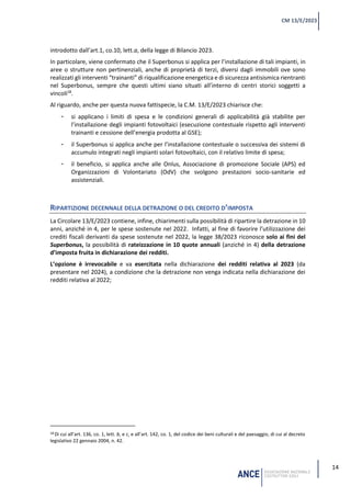 14
CM 13/E/2023
introdotto dall’art.1, co.10, lett.a, della legge di Bilancio 2023.
In particolare, viene confermato che il Superbonus si applica per l’installazione di tali impianti, in
aree o strutture non pertinenziali, anche di proprietà di terzi, diversi dagli immobili ove sono
realizzati gli interventi “trainanti” di riqualificazione energetica e di sicurezza antisismica rientranti
nel Superbonus, sempre che questi ultimi siano situati all’interno di centri storici soggetti a
vincoli18
.
Al riguardo, anche per questa nuova fattispecie, la C.M. 13/E/2023 chiarisce che:
- si applicano i limiti di spesa e le condizioni generali di applicabilità già stabilite per
l’installazione degli impianti fotovoltaici (esecuzione contestuale rispetto agli interventi
trainanti e cessione dell’energia prodotta al GSE);
- il Superbonus si applica anche per l’installazione contestuale o successiva dei sistemi di
accumulo integrati negli impianti solari fotovoltaici, con il relativo limite di spesa;
- il beneficio, si applica anche alle Onlus, Associazione di promozione Sociale (APS) ed
Organizzazioni di Volontariato (OdV) che svolgono prestazioni socio-sanitarie ed
assistenziali.
RIPARTIZIONE DECENNALE DELLA DETRAZIONE O DEL CREDITO D’IMPOSTA
La Circolare 13/E/2023 contiene, infine, chiarimenti sulla possibilità di ripartire la detrazione in 10
anni, anziché in 4, per le spese sostenute nel 2022. Infatti, al fine di favorire l’utilizzazione dei
crediti fiscali derivanti da spese sostenute nel 2022, la legge 38/2023 riconosce solo ai fini del
Superbonus, la possibilità di rateizzazione in 10 quote annuali (anziché in 4) della detrazione
d’imposta fruita in dichiarazione dei redditi.
L’opzione è irrevocabile e va esercitata nella dichiarazione dei redditi relativa al 2023 (da
presentare nel 2024), a condizione che la detrazione non venga indicata nella dichiarazione dei
redditi relativa al 2022;
18 Di cui all’art. 136, co. 1, lett. b, e c, e all’art. 142, co. 1, del codice dei beni culturali e del paesaggio, di cui al decreto
legislativo 22 gennaio 2004, n. 42.
 