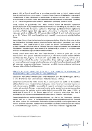 5
CM 13/E/2023
giugno 2021, al fine di semplificare la procedura amministrativa ha, infatti, previsto che gli
interventi di Superbonus, anche qualora riguardino le parti strutturali degli edifici o i prospetti,
con esclusione di quelli comportanti la demolizione e la ricostruzione degli edifici, costituiscono
manutenzione straordinaria e sono realizzabili mediante comunicazione di inizio lavori asseverata
(CILA). La mancata presentazione della CILA determina la perdita del beneficio fiscale.
L’AdE, tuttavia, fa giustamente salvi i titoli abilitativi relativi ad interventi Superbonus
presentati/richiesti in un periodo antecedente all’introduzione dell’obbligo di presentazione della
CILA. Tale chiarimento, che fa piena applicazione del principio giuridico del tempus regit actum,
secondo cui l’atto è regolato dalla legge vigente nel momento in cui questo è posto in essere,
riconosce, quindi, la validità, ai fini dell’accesso ai benefici fiscali, di tutti i titoli edilizi presentati
prima del 1° giugno 2021 nonché degli interventi eseguibili in precedenza in attività di edilizia
libera.
La circolare chiarisce, infatti, che seppur la mancata presentazione della CILA determina, ai sensi
dal comma 13-ter, il mancato accesso ai benefici fiscali e alle condizioni tassative di cui al comma
894 dell’art. 1 della Legge di Bilancio 2023, occorre pur sempre fare riferimento alla data di
presentazione del titolo differente. Ne consegue che sono, in ogni caso, salve le procedure edilizie
antecedenti l’entrata in vigore delle modifiche al comma 13-ter, e ciò anche se il titolo sia stato
rilasciato o l’atto abbia acquisito efficacia dopo tale data.
Inoltre, come si evince anche dalla nota 6 della Circolare, è solo dal 5 agosto 2021 che, con
l’approvazione della speciale modulistica semplificata, è richiesto l’utilizzo del modello adottato
con l’Accordo Stato, Regioni, enti locali del 4 agosto 2021. Da ciò discende, in linea con le
argomentazioni dell’AdE che, anche il mancato utilizzo di tale modello, in un periodo in cui non
era ancora efficace, non deve pregiudicare l’accesso ai benefici fiscali, facendo così salve le CILA
già presentate senza necessità di dover ripresentare una CILA-S come condizione legittimante
l’accesso ai benefici fiscali del Superbonus.
VARIANTI AL TITOLO ABILITATIVO (CILA, CILAS, SCIA, PERMESSO DI COSTRUIRE) CON
MANTENIMENTO STESSE CONDIZIONI DEL TITOLO PRINCIPALE4
La Circolare interviene a definire meglio il contenuto dell’art. 2-bis del decreto-legge n. 11/2023
in tema di varianti al titolo edilizio e relative modalità di accesso ai bonus.
La norma in commento ha, infatti, chiarito che, in caso di varianti alla CILA-S o al diverso titolo
edilizio che interessano il medesimo fabbricato, possa essere mantenuto l’accesso al Superbonus
nella misura massima del 110% e la possibilità di avvalersi, per i relativi interventi, delle opzioni
relative allo sconto in fattura e cessione del credito, anche quando le stesse siano presentate
successivamente alla scadenze previste dall’articolo 1, comma 894 della Legge 197/2022 e
dall’articolo 2 commi 2 e 3 del decreto legge 11/2023 e anche a prescindere dalla data di
approvazione dell’eventuale delibera assembleare (in caso di interventi condominiali).
L’Agenzia delle Entrate evidenzia nella sua Circolare che, alla luce del chiarimento contenuto
nell’art. 2-bis D.L. n. 11/2023, ai fini della individuazione della disciplina applicabile per usufruire
dei bonus, occorre fare riferimento al momento di presentazione del titolo originario senza che
rilevino le varianti presentate anche successivamente alle tassative scadenze previste dall’articolo
1, comma 894 della Legge 197/2022 e all’articolo 2 commi 2 e 3 del decreto-legge 11/2023.
4 A cura della Direzione ANCE Edilizia e Territorio.
 
