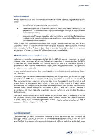 6
CM 13/E/2023
Varianti ammesse
A titolo esemplificativo, sono annoverate nel concetto di varianti ai sensi e per gli effetti di quanto
sopra:
• le modifiche e le integrazioni al progetto inziale;
• la realizzazione di ulteriori interventi trainanti e trainati non previsti nella CILAS o CILA
già presentata (e non formanti obbligatoriamente oggetto di specifica approvazione
in sede condominiale);
• la variazione dell’impresa esecutrice o del committente (anche se tale fattispecie non
costituisce una variante edilizia ma va ugualmente comunicata al Comune seppur
utilizzando un diverso modulo).
Sono, in ogni caso, comprese nel novero delle varianti, come evidenziato nella nota 8 della
Circolare, e sempre ai fini del mantenimento dei requisiti di accesso ai bonus anche le varianti ai
titoli abilitativi “ordinari” diversi dalla CILA in quanto richiesti/presentati in un periodo
antecedente all’entrata in vigore dell’obbligo di presentazione della CILA.
Modalità di presentazione delle varianti
La Circolare ricorda che, come previsto dall’art. 119 D.L. 34/2020 comma 13-quinquies, le varianti
possono essere comunicate a fine lavori. Tuttavia, ad integrazione di quanto ricordato dall’AdE si
fa presente che, come previsto dalla speciale modulistica CILA-S, è comunque possibile la
presentazione della variante anche in corso d’opera, come integrazione della CILA-S Superbonus
precedentemente presentata.
In altre parole, la presentazione della variante potrà avvenire legittimamente sia in corso d’opera
sia a fine lavori.
In sostanza, ogni variante all’intervento edilizio che accede al Superbonus, per il quale è stata già
presentata una CILAS, deve essere comunicata sempre mediante la speciale modulistica CILA-S.
Tale comunicazione dovrà avvenire anche nel caso in cui siano aggiunti lavori trainati su parti
private (come la sostituzione degli infissi). In tale caso, infatti, anche se i lavori trainati
appartengono alla categoria dell’edilizia libera e sono eseguiti sulle parti private di un condominio,
devono essere sempre comunicati utilizzando la CILAS. Non sarà tuttavia richiesta la
presentazione di alcun elaborato progettuale essendo sufficiente una sintetica descrizione
dell’intervento.
Nel caso di variante alla CILAS occorrerà, quindi, presentare una nuova pratica dove all’interno
del “quadro D – qualificazione dell’intervento” andrà spuntata la casella d2 “costituisce variante
in corso d’opera a CILA Superbonus presentata in data…. |__|__|__|__|__|__|__|__| prot. n.
______e costituisce integrazione alla stessa”.
IMMOBILI VINCOLATI
Con riferimento agli edifici condominiali sottoposti a vincoli dal codice dei beni culturali e del
paesaggio (D. Lvo 42/2004), la pronuncia in commento ribadisce che laddove, in virtù dei vincoli
a cui l’edificio è sottoposto o in ragione dei regolamenti edilizi, urbanistici o ambientali, non si
 
