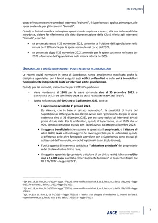 7
CM 13/E/2023
possa effettuare neanche uno degli interventi “trainanti”, il Superbonus si applica, comunque, alle
spese sostenute per gli interventi “trainati”.
Quindi, ai fini della verifica del regime agevolativo da applicare a questi, alla luce delle modifiche
introdotte, si deve far riferimento alla data di presentazione della Cila-S riferita agli interventi
“trainati”, cosicché:
• se presentata entro il 25 novembre 2022, consente la fruizione dell’agevolazione nella
misura del 110% anche per le spese sostenute nel corso del 2023;
• se presentata dopo il 25 novembre 2022, ammette per le spese sostenute nel corso del
2023 la fruizione dell’agevolazione nella misura ridotta del 90%.
UNIFAMILIARI E UNITÀ INDIPENDENTI POSTE IN EDIFICI PLURIFAMILIARI
Le recenti novità normative in tema di Superbonus hanno ampiamente modificato anche la
disciplina agevolativa per i lavori eseguiti sugli edifici unifamiliari e sulle unità immobiliari
funzionalmente indipendenti poste all’interno di edifici plurifamiliari.
Quindi, per tali immobili, si ricorda che per il 2023 il Superbonus:
- viene mantenuto al 110% per le spese sostenute sino al 30 settembre 2023, a
condizione che, al 30 settembre 2022, sia stato realizzato il 30% dei lavori5
;
- spetta nella misura del 90% sino al 31 dicembre 2023, solo se:
▪ i lavori siano avviati dal 1° gennaio 2023.
Da rilevare, che in base al dettato normativo 6
, la possibilità di fruire del
Superbonus al 90% riguarda solo i lavori avviati dal 1° gennaio 2023 (e per le spese
sostenute sino al 31 dicembre 2023), per cui sono esclusi gli interventi avviati
prima di tale data. Per le unifamiliari, quindi, il Superbonus, sia al 110% che al
90%, sembra comunque escluso per i lavori avviati da ottobre a dicembre 2022;
▪ il soggetto beneficiario (che sostiene le spese) sia il proprietario, o il titolare di
altro diritto reale sull’unità oggetto dei lavori agevolati (per le unifamiliari, quindi,
a differenza delle altre fattispecie agevolate con il Superbonus, sono esclusi gli
utilizzatori dell’immobile, ancorché legittimati da un titolo idoneo);
▪ l’unità oggetto di intervento costituisca l’“abitazione principale” del proprietario
o del titolare di altro diritto reale;
▪ il soggetto agevolato (proprietario o titolare di un diritto reale) abbia un reddito
sino a 15.000 euro, calcolato come “quoziente familiare” in base criteri fissati dal
DL 176/2022 – legge 6/20237
.
5 Cfr. art.119, co.8-bis, DL 34/2020 – legge 77/2020, come modificato dall’art.9, co.1, lett.a, n.2, del DL 176/2022 – legge
6/2023 e dall’art.01, del DL 11/2023-legge 38/2023.
6 Cfr. art.119, co.8-bis, DL 34/2020 – legge 77/2020, come modificato dall’art.9, co.1, lett.a, n.3, del DL 176/2022 – legge
6/2023.
7 Cfr. art.119, co. 8-bis.1, DL 34/2020 – legge 77/2020 e Tabella 1-bis allegata al medesimo DL, inseriti dall’art.9,
rispettivamente, co.1, lett.b, e co. 1-bis, del DL 176/2022 – legge 6/2023.
 