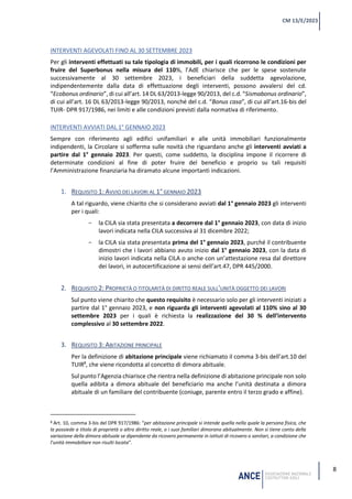 8
CM 13/E/2023
INTERVENTI AGEVOLATI FINO AL 30 SETTEMBRE 2023
Per gli interventi effettuati su tale tipologia di immobili, per i quali ricorrono le condizioni per
fruire del Superbonus nella misura del 110%, l’AdE chiarisce che per le spese sostenute
successivamente al 30 settembre 2023, i beneficiari della suddetta agevolazione,
indipendentemente dalla data di effettuazione degli interventi, possono avvalersi del cd.
“Ecobonus ordinario”, di cui all’art. 14 DL 63/2013-legge 90/2013, del c.d. “Sismabonus ordinario”,
di cui all’art. 16 DL 63/2013-legge 90/2013, nonché del c.d. “Bonus casa”, di cui all’art.16-bis del
TUIR- DPR 917/1986, nei limiti e alle condizioni previsti dalla normativa di riferimento.
INTERVENTI AVVIATI DAL 1° GENNAIO 2023
Sempre con riferimento agli edifici unifamiliari e alle unità immobiliari funzionalmente
indipendenti, la Circolare si sofferma sulle novità che riguardano anche gli interventi avviati a
partire dal 1° gennaio 2023. Per questi, come suddetto, la disciplina impone il ricorrere di
determinate condizioni al fine di poter fruire del beneficio e proprio su tali requisiti
l’Amministrazione finanziaria ha diramato alcune importanti indicazioni.
1. REQUISITO 1: AVVIO DEI LAVORI AL 1° GENNAIO 2023
A tal riguardo, viene chiarito che si considerano avviati dal 1° gennaio 2023 gli interventi
per i quali:
- la CILA sia stata presentata a decorrere dal 1° gennaio 2023, con data di inizio
lavori indicata nella CILA successiva al 31 dicembre 2022;
- la CILA sia stata presentata prima del 1° gennaio 2023, purché il contribuente
dimostri che i lavori abbiano avuto inizio dal 1° gennaio 2023, con la data di
inizio lavori indicata nella CILA o anche con un’attestazione resa dal direttore
dei lavori, in autocertificazione ai sensi dell’art.47, DPR 445/2000.
2. REQUISITO 2: PROPRIETÀ O TITOLARITÀ DI DIRITTO REALE SULL’UNITÀ OGGETTO DEI LAVORI
Sul punto viene chiarito che questo requisito è necessario solo per gli interventi iniziati a
partire dal 1° gennaio 2023, e non riguarda gli interventi agevolati al 110% sino al 30
settembre 2023 per i quali è richiesta la realizzazione del 30 % dell’intervento
complessivo al 30 settembre 2022.
3. REQUISITO 3: ABITAZIONE PRINCIPALE
Per la definizione di abitazione principale viene richiamato il comma 3-bis dell’art.10 del
TUIR8
, che viene ricondotta al concetto di dimora abituale.
Sul punto l’Agenzia chiarisce che rientra nella definizione di abitazione principale non solo
quella adibita a dimora abituale del beneficiario ma anche l’unità destinata a dimora
abituale di un familiare del contribuente (coniuge, parente entro il terzo grado e affine).
8 Art. 10, comma 3-bis del DPR 917/1986: “per abitazione principale si intende quella nella quale la persona fisica, che
la possiede a titolo di proprietà o altro diritto reale, o i suoi familiari dimorano abitualmente. Non si tiene conto della
variazione della dimora abituale se dipendente da ricovero permanente in istituti di ricovero o sanitari, a condizione che
l’unità immobiliare non risulti locata”.
 