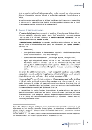 9
CM 13/E/2023
Resta fermo che, ove il beneficiario possa scegliere tra due immobili, uno adibito a propria
dimora, l’altro adibito a dimora abituale di un familiare, egli dovrà fare riferimento al
primo.
Altro chiarimento riguarda il fatto che laddove l’unità oggetto di intervento non sia adibita
ad abitazione principale all’inizio dei lavori, il Superbonus sarà riconosciuto, purché l’unità
sia adibita ad abitazione principale al termine dei lavori.
4. REQUISITO 4: REDDITO DI RIFERIMENTO
Il “reddito di riferimento”, che consente di accedere al Superbonus al 90% per i lavori
effettuati sugli edifici unifamiliari avviati a partire dal 1° gennaio 2023, non deve superare
i 15.000 euro ed è calcolato dividendo il “reddito familiare complessivo” per un
coefficiente denominato “numero di parti”.
Il “reddito familiare complessivo” è dato dalla somma dei redditi posseduti, nell’anno che
precede quello di sostenimento delle spese, dai componenti del “nucleo familiare”
costituito dal:
- beneficiario,
- coniuge non legalmente ed effettivamente separato o componente dell’unione
civile, anche se non risulta nello stato di famiglia,
- convivente come definito dall’art.1, co.36 legge 76/2016, cd. legge Cirinnà,
- figli e ogni altra persona indicata nell’art. 433 del Codice civile9
purché siano
fiscalmente a carico10
, compresi i figli con età inferiore ai 21 anni, che hanno
conseguito un reddito complessivo non superiore a 4.000 euro, per i quali non
spetta la detrazione per carichi di famiglia ma l’assegno e universale per i figli a
carico.
Nel calcolo del reddito rientrano anche i redditi assoggettati a cedolare secca, i redditi
assoggettati a imposta sostitutiva in applicazione del regime forfetario per gli esercenti
attività d’impresa, arti o professioni e della quota di agevolazione ACE.
Il “numero di parti” è quantificato tenendo conto della composizione del nucleo familiare
ed è 1 se il nucleo familiare è composto da una sola persona, è incrementato di 1 se nel
nucleo è presente il coniuge o il soggetto legato al contribuente da unione civile o il
convivente, di 0,5 se è presente un familiare a carico, di 1 se sono presenti due familiari a
carico e di 2 se sono presenti tre o più familiari a carico.
La composizione del nucleo familiare da considerare è quella dell’anno precedente a
quello di sostenimento delle spese. Per questo calcolo non conta la condizione dell’essere
fiscalmente a carico, né dei figli nei confronti dei genitori legalmente sposati o separati,
né di un coniuge o di un convivente rispetto all’altro. Ad ogni modo i membri rientrano
nella composizione del nucleo.
9 cfr c.c. Art. 433 “Persone obbligate. All'obbligo di prestare gli alimenti sono tenuti, nell'ordine: 1) il coniuge; 2) i figli,
anche adottivi, e, in loro mancanza, i discendenti prossimi; i genitori e, in loro mancanza, gli ascendenti prossimi; gli
adottanti 4) i generi e le nuore; 5) il suocero e la suocera; 6) i fratelli e le sorelle germani o unilaterali, con precedenza
dei germani sugli unilaterali”.
10 In virtù dell’art.12, co.2 TUIR-DPR 917/1986, si tratta dei componenti del nucleo familiare con un reddito complessivo,
non superiore a 2.840,51 euro, elevato a 4.000 per i figli di età non superiore a 24 anni.
 