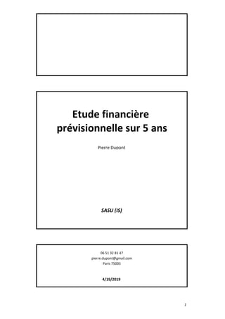 Etude financière
prévisionnelle sur 5 ans
Pierre Dupont
SASU (IS)
06 51 32 81 47
pierre.dupont@gmail.com
Paris 75003
4/19/2019
1
 