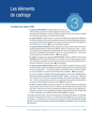 Les éléments
de cadrage
Un débat nourri depuis 1995

p
C ha itre

3

ƒƒ Le rapport BOISSONNAT, Le Travail dans 20 ans, paru en
1995, introduit le contrat d’activité, englobant l’actuel contrat
de travail et l’ensemble des « actions socialement utiles et visant à encourager la mobilité
et à réduire les risques liés aux périodes de chômage ».
ƒƒ Le rapport SUPIOT, 1999, propose un nouvel état professionnel englobant les différentes
formes de travail que chacun est susceptible d’accomplir, des droits individuels acquis tout
au long de la carrière et transférables d’un statut à l’autre, pouvant être mis à disposition
des salariés à tout moment. ( Voir une synthèse du rapport).
ƒƒ Le rapport CAHUC-KRAMARZ, 2004, propose des mesures visant à bâtir une sécurité
sociale professionnelle pour éliminer les défauts criants du marché de l’emploi : « précarité, absence d’accompagnement personnalisé des chômeurs, difficulté à percevoir les
chemins du reclassement permettant d’assurer un avenir professionnel… contrats de
travail induisant une instabilité extrême. » ( Voir le rapport).
ƒƒ En 2006, le rapport de Jacques BARTHÉLÉMY, Gilbert CETTE, Pierre-Yves
VERKINDT, pour le Conseil d’Orientation pour l’Emploi, sous un angle juridique, propose
des orientations de réforme visant à la fois à sécuriser les parcours professionnels et à
renforcer l’efficacité du droit du travail. ( Voir le rapport).
ƒƒ Le rapport d’Edith ARNOULT-BRILL, 2007, pour le CESE, Conseil économique, social et
environnemental, s’attache à proposer les voies de nouveaux parcours qui doivent reposer
sur trois composantes : « un travail de qualité, une formation tout au long de la carrière
et une reconnaissance du temps de travail individuel et collectif. » ( Voir le rapport).
ƒƒ Au niveau européen, en 2006, la Commission publie un Livre vert « Moderniser le
droit du travail pour répondre aux défis du XXIème siècle ». Il promeut la « flexicurité
dans l’optique d’un marché du travail plus équitable, plus réactif et favorable à l’intégration. » Ainsi, le concept évolue pour donner une perception plus positive des périodes de
transitions professionnelles en temps de crise. ( Voir le Livre vert).
ƒƒ En 2012, le rapport DAVY préconise la création d’un compte universel et individuel de
droits sociaux, afin que chacun ait à tout moment une vision claire de son parcours et de
ses droits. Il préconise une mise en synergie des différents acteurs et des dispositifs au
plus près du terrain, un accompagnement adapté, le développement des compétences
et VAE, la facilitation des mobilités professionnelles. ( Voir le rapport).
Ainsi, depuis près de 20 ans, nous sommes passés d’une approche de gestion du chômage
et des flux de demandeurs d’emploi, à une approche d’employabilité tout au long de la vie,
qui oblige à un développement continuel des compétences. De la sécurité d’un emploi
donné, nous sommes passés à la sécurité d’emplois successifs, puis à la sécurité
des parcours.

Institut du Leadership - BPI group - SÉCURISATION DES PARCOURS PROFESSIONNELS -

11

 