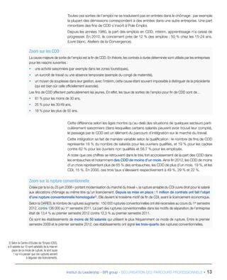 Toutes ces sorties de l’emploi ne se traduisent pas en entrées dans le chômage : par exemple
la plupart des démissions correspondent à des entrées dans une autre entreprise. Une part
minoritaire des fins de CDD s’inscrit à Pole Emploi.
Depuis les années 1980, la part des emplois en CDD, intérim, apprentissage n’a cessé de
progresser. En 2010, ils concernent près de 12 % des emplois ; 50 % chez les 15-24 ans.
(Livre blanc, Ateliers de la Convergence).

Zoom sur les CDD
La cause majeure de sortie de l’emploi est la fin de CDD. En théorie, les contrats à durée déterminée sont utilisés par les entreprises
pour les raisons suivantes :
•	 une activité saisonnière (par exemple dans les zones touristiques),
•	 un surcroît de travail ou une absence temporaire (exemple du congé de maternité),
•	 un moyen de souplesse dans leur gestion, avec l’intérim, cette cause étant souvent impossible à distinguer de la précédente
(qui est bien sûr celle officiellement avancée).
Les fins de CDD affectent particulièrement les jeunes. En effet, les taux de sorties de l’emploi pour fin de CDD sont de…
•	 81 % pour les moins de 30 ans,
•	 25 % pour les 30/49 ans,
•	 18 % pour les plus de 50 ans.
Cette différence selon les âges montre qu’au-delà des situations de quelques secteurs particulièrement saisonniers (dans lesquelles certains salariés peuvent avoir trouvé leur compte),
le passage par le CDD est un élément du parcours d’intégration sur le marché du travail.
Cette intégration se fait de manière variable selon la qualification : le nombre de fins de CDD
représente 18 % du nombre de salariés pour les ouvriers qualifiés, et 19 % pour les cadres
contre 62 % pour les ouvriers non qualifiés et 58,7 % pour les employés.
A noter que ces chiffres se retrouvent dans le très fort accroissement de la part des CDD dans
les embauches et notamment des CDD de moins d’un mois. Ainsi fin 2012, les CDD de moins
d’un mois représentent plus de 65 % des embauches, les CDD de plus d’un mois, 19 %, et les
CDI, 15 %. En 2000, ces trois taux s’élevaient respectivement à 49 %, 29 % et 22 %.

Zoom sur la rupture conventionnelle
Créée par la loi du 25 juin 2008 « portant modernisation du marché du travail », la rupture amiable du CDI ouvre droit pour le salarié
aux allocations chômage au même titre qu’un licenciement. Depuis sa mise en place : 1 million de contrats ont fait l’objet
d’une rupture conventionnelle homologuée(2). Elle devient le troisième motif de fin de CDI, avant le licenciement économique.
Selon la DARES, le nombre de ruptures augmente : 150 000 ruptures conventionnelles ont été recensées au cours du 1er semestre
2012, contre 136 000 au 1er semestre 2011. La part des ruptures conventionnelles dans les motifs de séparation de l’entreprise
était de 13,4 % au premier semestre 2012 contre 12,3 % au premier semestre 2011.
Ce sont les établissements de moins de 50 salariés qui utilisent le plus fréquemment ce mode de rupture. Entre le premier
semestre 2009 et le premier semestre 2012, ces établissements ont signé les trois-quarts des ruptures conventionnelles.

2) Selon le Centre d’Etudes de l’Emploi (CEE),
si 8 salariés sur 10 sont satisfaits de la mise en
place de ce mode de rupture, ils sont aussi
1 sur 4 à penser que ces ruptures servent
à déguiser des licenciements.

Institut du Leadership - BPI group - SÉCURISATION DES PARCOURS PROFESSIONNELS -

13

 
