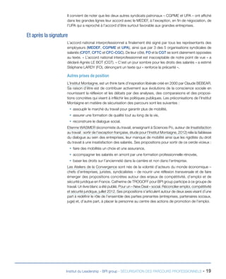 Il convient de noter que les deux autres syndicats patronaux – CGPME et UPA – ont affiché
dans les grandes lignes leur accord avec le MEDEF, à l’exception, en fin de négociation, de
l’UPA qui a reproché à l’accord d’être surtout favorable aux grandes entreprises.

Et après la signature
L’accord national interprofessionnel a finalement été signé par tous les représentants des
employeurs (MEDEF, CGPME et UPA), ainsi que par 3 des 5 organisations syndicales de
salariés (CFDT, CFTC et CFC-CGC). De leur côté, FO et la CGT se sont clairement opposées
au texte. « L’accord national interprofessionnel est inacceptable de notre point de vue » a
déclaré Agnès LE BOT (CGT). « C’est un jour sombre pour les droits des salariés » a estimé
Stéphane LARDY (FO), dénonçant un texte qui « renforce la précarité ».

Autres prises de position
L’Institut Montaigne, est un think tank d’inspiration libérale créé en 2000 par Claude BEBEAR.
Sa raison d’être est de contribuer activement aux évolutions de la conscience sociale en
nourrissant la réflexion et les débats par des analyses, des comparaisons et des propositions concrètes qui visent à infléchir les politiques publiques. Les préconisations de l’Institut
Montaigne en matière de sécurisation des parcours sont les suivantes :
ƒƒ assouplir le marché du travail pour garantir plus de mobilité,
ƒƒ assurer une formation de qualité tout au long de la vie,
ƒƒ reconstruire le dialogue social.
Etienne WASMER (économiste du travail, enseignant à Sciences Po, auteur de Insatisfaction
au travail : sortir de l’exception française, étude pour l’Institut Montaigne, 2012) relie la faiblesse
du dialogue au sein des entreprises, leur manque de mobilité ainsi que les rigidités du droit
du travail à une insatisfaction des salariés. Ses propositions pour sortir de ce cercle vicieux :
ƒƒ faire des mobilités un choix et une assurance,
ƒƒ accompagner les salariés en amont par une formation professionnelle rénovée,
ƒƒ baser les droits sur l’ancienneté dans la carrière et non dans l’entreprise.
Les Ateliers de la Convergence sont nés de la volonté d’acteurs du monde économique –
chefs d’entreprises, juristes, syndicalistes – de nourrir une réflexion transversale et de faire
émerger des propositions concrètes autour des enjeux de compétitivité, d’emploi et de
sécurité juridique en France. Catherine de TROGOFF pour BPI group participe à ce groupe de
travail. Un livre blanc a été publié, Pour un « New Deal » social. Réconcilier emploi, compétitivité
et sécurité juridique, juillet 2012. Ses propositions s’articulent autour de deux axes visant d’une
part à redéfinir le rôle de l’ensemble des parties prenantes (entreprises, partenaires sociaux,
juge) et, d’autre part, à placer la personne au centre des actions de promotion de l’emploi.

Institut du Leadership - BPI group - SÉCURISATION DES PARCOURS PROFESSIONNELS -

19

 