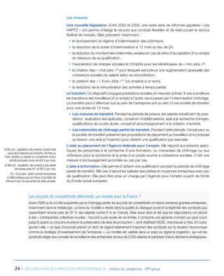 Les mesures
Une nouvelle législation. Entre 2003 et 2005, une vaste série de réformes appelées « lois
HARTZ » ont permis d’élargir le recours aux contrats flexibles et de restructurer le service
fédéral de l’emploi. Elles prévoient notamment :
ƒƒ le durcissement du régime d’indemnisation des chômeurs,
ƒƒ la réduction de la durée d’indemnisation à 12 mois au lieu de 24,
ƒƒ la réduction du montant des indemnités versées en cas de refus d’acceptation d’un emploi
en-dessous de sa qualification,
ƒƒ l’exonération de charges sociales et d’impôts pour les bénéficiaires de « mini-jobs »(8),
ƒƒ la création des « midi-jobs »(9) pour lesquels est prévue une augmentation graduelle des
cotisations sociales du salarié selon sa rémunération,
ƒƒ la création des « 1-Euro-Jobs »(10) (ou emplois à un euro),
ƒƒ la réduction de la rémunération des activités à temps partiel.
Le transfert. Ce dispositif conjugue prestations sociales et mesures actives. Il vise à améliorer
les transitions des travailleurs d’un emploi à l’autre, sans passer par l’indemnisation chômage.
Le transfert peut s’effectuer soit au sein de l’entreprise soit au sein d’une société de transfert
pour une durée de 12 mois.
ƒƒ Les mesures de transfert. Pendant la période de préavis, les salariés bénéficient de prestations : évaluation des aptitudes, conseil en mobilité externe, aide à la recherche d’emploi,
qualifications de courte durée, conseil et accompagnement à la création d’activité.
ƒƒ Les indemnités de chômage partiel de transfert. Pendant cette période, l’employeur ou
la société de transfert présente des propositions de placement au travailleur et lui propose
au besoin une aide à l’insertion pour obtenir une qualification par exemple.
8) Mini-job : appellation des emplois occasionnels
jusqu’alors réservés aux étudiants, femmes au
foyer, retraités ou salariés en complément de leur
activité principale (moins de 400 € par mois).
9) Midi-job : appellation des emplois à bas salaire
rémunérés entre 401 et 800 € par mois.
10) 1-Euro-jobs : petits contrats temporaires
d’utilité publique que sont tenus d’accepter les
chômeurs pour ne pas perdre les aides sociales.

L’aide au placement de l’Agence fédérale pour l’emploi. Elle répond aux besoins spécifiques de personnes à la recherche d’une formation, ou menacées de chômage ou aux
chômeurs pour la recherche et la prise d’un poste soumis à cotisations sociales. C’est une
mesure d’encouragement accordée au cas par cas.
L’aide à la formation. Elle permet d’obtenir une qualification pendant la période de chômage
partiel de transfert. Elle vise d’abord les salariés des petites et moyennes entreprises avec peu
de qualification. Elle peut être prise en charge par l’Agence pour l’emploi à partir de fonds
du Fonds social européen.

Les accords de compétitivité allemands, un modèle pour la France ?
Avant 2008 où ils ont été supplantés par le chômage partiel, les accords de compétitivité ont séduit certaines grandes entreprises,
notamment dans la métallurgie. La force du modèle a résidé dans la qualité du dialogue social et la légitimité des syndicats (qui
rassemblent encore près de 20 % des salariés contre 8 % en France). Mais aussi dans le fait que les négociations ont abouti
à des « contreparties collectives lourdes : l’accord a une durée de vie limitée, il comporte une garantie d’emploi qui peut courir
jusqu’à quatre ou cinq ans et prévoir la préservation de sites de production », écrit Adelheid HEGE, chercheuse à l’Ires. En outre,
ajoute-t-elle, « ce type d’accords prévoit un droit de regard relativement important des syndicats sur la situation économique
comme la stratégie d’investissement de l’entreprise ». Le modèle est valable dans un pays où règne la cogestion, qui voit les
syndicats siéger aux conseils de surveillance des entreprises de plus de 2 000 salariés et participer à leurs décisions stratégiques.

24 -

SÉCURISATION DES PARCOURS PROFESSIONNELS - Institut du Leadership - BPI group

 