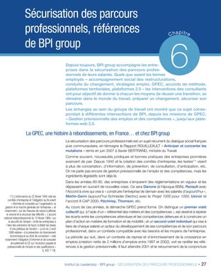 Sécurisation des parcours
professionnels, références
de BPI group

p
C ha itre

6

Depuis toujours, BPI group accompagne les entreprises dans la sécurisation des parcours professionnels de leurs salariés. Quels que soient les termes
employés – accompagnement social des restructurations,
conduite du changement, stratégies emploi, GPEC, accords de méthode,
plateformes territoriales, plateformes 2.0 – les interventions des consultants
ont pour objectif de donner à chacun les moyens de réussir une transition, se
réinsérer dans le monde du travail, préparer un changement, sécuriser son
parcours.
Les échanges au sein du groupe de travail ont montré que ce sujet correspondait à différentes interventions de BPI, depuis les missions de GPEC,
« Gestion prévisionnelle des emplois et des compétences », jusqu’aux plateformes web 2.0.

La GPEC, une histoire à rebondissements, en France… et chez BPI group
La sécurisation des parcours professionnels est un sujet récurrent du dialogue social français
puis communautaire, en témoigne le Rapport ROUILLEAULT « Anticiper et concerter les
mutations » remis en juin 2007 à Xavier BERTRAND, ministre du Travail.
Comme souvent, nouveautés juridiques et bonnes pratiques des entreprises pionnières
avancent de pair. Depuis 1945 et la création des comités d’entreprise, les textes(11) visent
à plus de concertation, d’information, de prévention, de consultation, d’anticipation, etc.
On ne parle pas encore de gestion prévisionnelle de l’emploi et des compétences, mais les
ingrédients législatifs sont déjà là.

11) L’ordonnance du 22 février 1945 crée les
comités d’entreprise et l’obligation qu’ils soient
« informés et consultés sur l’organisation, la
gestion et la marche générale de l’entreprise », et
notamment « sur les mesures de nature à affecter
le volume et la structure des effectifs ». L’accord
national interprofessionnel du 10 février 1969 « sur
la sécurité de l’emploi » incite les entreprises à
« faire des prévisions de façon à établir les bases
d’une politique de l’emploi ». La loi du 2 août
1989 relative « à la prévention du licenciement
économique et au droit de conversion » crée
notamment l’obligation d’informer et de consulter
annuellement le CE sur l’évolution passée et
prévisionnelle de l’emploi et des qualifications »
(L 432-1-19).

Dans les années 80-90, des entreprises s’emparent des réglementations en vigueur et les
dépassent en ouvrant de nouvelles voies. Ce sera Danone (à l’époque BSN), Renault avec
l’Accord à vivre qui vise à « construire l’entreprise de demain avec les salariés d’aujourd’hui »,
Merlin-Gerin (aujourd’hui Schneider Electric) avec le Projet 1000 pour 1000, Usinor et
l’accord A CAP 2000, Péchiney, Thomson, etc.
Au cours de ces années, la démarche GPEC prend forme. On distingue un premier volet
collectif qui, à l’aide d’un « référentiel des métiers et des compétences », est destiné à repérer
les écarts entre les compétences attendues et les compétences détenues et à construire un
plan d’action en matière de formation et de mobilité ; et un second volet individuel qui vise à
faire de chaque salarié un acteur du développement de ses compétences et de son parcours
professionnel, dans un contexte compatible avec les besoins et les moyens de l’entreprise.
La période qui suit, dans un contexte de reprise et d’enrichissement de la croissance en
emplois (création nette de 2 millions d’emplois entre 1997 et 2002), voit se raréfier les références à la gestion prévisionnelle. Il faut attendre 2001 et le retournement de la conjoncture

Institut du Leadership - BPI group - SÉCURISATION DES PARCOURS PROFESSIONNELS -

27

 