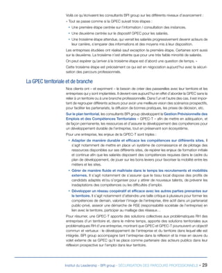 Voilà ce qu’écrivaient les consultants BPI group sur les différents niveaux d’avancement :
« Tout se passe comme si la GPEC suivait trois étapes :
ƒƒ Une première étape centrée sur l’information / consultation des instances.
ƒƒ Une deuxième centrée sur le dispositif GPEC pour les salariés.
ƒƒ Une troisième étape attendue, qui verrait les salariés progressivement devenir acteurs de
leur carrière, s’emparer des informations et des moyens mis à leur disposition.
Les entreprises étudiées ont réalisé sauf exception la première étape. Certaines sont aussi
sur la deuxième. La troisième n’est atteinte que pour une très faible minorité de salariés.
On peut espérer qu’arriver à la troisième étape est d’abord une question de temps. »
Cette troisième étape est précisément ce qui est en négociation aujourd’hui avec la sécurisation des parcours professionnels.

La GPEC territoriale et de branche
Nos clients ont – et expriment – le besoin de créer des passerelles avec leur territoire et les
entreprises qui y sont implantées. Il devient rare aujourd’hui en effet d’aborder la GPEC sans la
relier à un territoire ou à une branche professionnelle. Dans l’un et l’autre des cas, il est important de regrouper différents acteurs pour avoir une meilleure vision des scénarios prospectifs,
pour faciliter les partenariats, la diffusion de bonnes pratiques, les prises de décision, etc.
Sur le plan territorial, les consultants BPI group développent la Gestion Prévisionnelle des
Emplois et des Compétences Territoriales – GPEC-T – afin de mettre en adéquation, et
de façon permanente, les ressources et d’assurer le développement des compétences pour
un développement durable de l’entreprise, tout en préservant son écosystème.
Pour une entreprise, les enjeux de la GPEC-T sont triples :
ƒƒ Adapter de manière durable et efficace les compétences sur différents sites. Il
s’agit notamment de mettre en place un système de connaissance et de pilotage des
ressources disponibles sur ses différents sites, de repérer les enjeux de formation initiale
et continue afin que les salariés disposent des compétences requises dans le cadre du
plan de développement, de jouer sur les bons leviers pour favoriser la mobilité entre les
métiers et les sites.
ƒƒ Gérer de manière fluide et maîtrisée dans le temps les recrutements et mobilités
externes. Il s’agit notamment de s’assurer que le tissu local dispose des profils de
candidats adaptés et/ou s’organiser pour y attirer de nouveaux talents, de prévenir les
inadaptations des compétences ou les difficultés d’emploi.
ƒƒ Développer un réseau coopératif et efficace avec les autres parties prenantes sur
le territoire. Il s’agit notamment d’atteindre une taille critique à plusieurs pour former les
compétences de demain, valoriser l’image de l’entreprise, être actif dans un partenariat
public-privé, asseoir une démarche de RSE (responsabilité sociétale de l’entreprise) en
lien avec le territoire, participer au maillage des réseaux…
Pour résumer, une GPEC-T apporte des solutions collectives aux problématiques RH des
entreprises d’un territoire et, dans le même temps, apporte des solutions territoriales aux
problématiques RH d’une entreprise, montrant que GPEC et GPEC-T poursuivent un objectif
commun et vertueux : le développement de l’entreprise et du territoire dans lequel elle est
intégrée. BPI group accompagne tant l’entreprise dans la réflexion et la mise en œuvre du
volet externe de sa GPEC qu’il se place comme partenaire des acteurs publics dans leur
réflexion prospective sur l’emploi dans leur territoire.

Institut du Leadership - BPI group - SÉCURISATION DES PARCOURS PROFESSIONNELS -

29

 