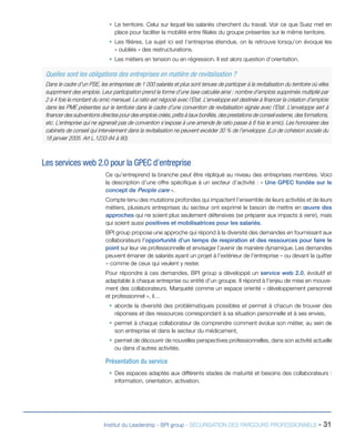 ƒƒ Le territoire. Celui sur lequel les salariés cherchent du travail. Voir ce que Suez met en
place pour faciliter la mobilité entre filiales du groupe présentes sur le même territoire.
ƒƒ Les filières. Le sujet ici est l’entreprise étendue, on le retrouve lorsqu’on évoque les
« oubliés » des restructurations.
ƒƒ Les métiers en tension ou en régression. Il est alors question d’orientation.

Quelles sont les obligations des entreprises en matière de revitalisation ?
Dans le cadre d’un PSE, les entreprises de 1 000 salariés et plus sont tenues de participer à la revitalisation du territoire où elles
suppriment des emplois. Leur participation prend la forme d’une taxe calculée ainsi : nombre d’emplois supprimés multiplié par
2 à 4 fois le montant du smic mensuel. Le ratio est négocié avec l’Etat. L’enveloppe est destinée à financer la création d’emplois
dans les PME présentes sur le territoire dans le cadre d’une convention de revitalisation signée avec l’Etat. L’enveloppe sert à
financer des subventions directes pour des emplois créés, prêts à taux bonifiés, des prestations de conseil externe, des formations,
etc. L’entreprise qui ne signerait pas de convention s’expose à une amende (le ratio passe à 6 fois le smic). Les honoraires des
cabinets de conseil qui interviennent dans la revitalisation ne peuvent excéder 30 % de l’enveloppe. (Loi de cohésion sociale du
18 janvier 2005. Art L.1233-84 à 90).

Les services web 2.0 pour la GPEC d’entreprise
Ce qu’entreprend la branche peut être répliqué au niveau des entreprises membres. Voici
la description d’une offre spécifique à un secteur d’activité : « Une GPEC fondée sur le
concept de People care ».
Compte tenu des mutations profondes qui impactent l’ensemble de leurs activités et de leurs
métiers, plusieurs entreprises du secteur ont exprimé le besoin de mettre en œuvre des
approches qui ne soient plus seulement défensives (se préparer aux impacts à venir), mais
qui soient aussi positives et mobilisatrices pour les salariés.
BPI group propose une approche qui répond à la diversité des demandes en fournissant aux
collaborateurs l’opportunité d’un temps de respiration et des ressources pour faire le
point sur leur vie professionnelle et envisager l’avenir de manière dynamique. Les demandes
peuvent émaner de salariés ayant un projet à l’extérieur de l’entreprise – ou devant la quitter
– comme de ceux qui veulent y rester.
Pour répondre à ces demandes, BPI group a développé un service web 2.0, évolutif et
adaptable à chaque entreprise ou entité d’un groupe. Il répond à l’enjeu de mise en mouvement des collaborateurs. Marqueté comme un espace orienté « développement personnel
et professionnel », il…
ƒƒ aborde la diversité des problématiques possibles et permet à chacun de trouver des
réponses et des ressources correspondant à sa situation personnelle et à ses envies,
ƒƒ permet à chaque collaborateur de comprendre comment évolue son métier, au sein de
son entreprise et dans le secteur du médicament,
ƒƒ permet de découvrir de nouvelles perspectives professionnelles, dans son activité actuelle
ou dans d’autres activités.

Présentation du service
ƒƒ Des espaces adaptés aux différents stades de maturité et besoins des collaborateurs :
information, orientation, activation.

Institut du Leadership - BPI group - SÉCURISATION DES PARCOURS PROFESSIONNELS -

31

 
