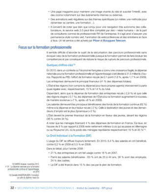 ƒƒ Une page magazine pour maintenir une image vivante du site et susciter l’intérêt, avec
des zooms notamment sur des événements internes ou externes.
ƒƒ Des animations web régulières sur des thèmes spécifiques (un métier, une méthode pour
dynamiser sa carrière, une formation…).
ƒƒ Il convient de noter que bien que conçu pour une navigation très autonome des collaborateurs, le service web 2.0 peut être complété par des « relais humains » de la part
de consultants comme de professionnels RH de l’entreprise. Il s’agit ainsi d’assurer une
permanence style numéro vert, l’animation de webconférences et des entretiens en face
à face. Un tel service a été acheté par Pfizer et Bouygues Telecom.

Focus sur la formation professionnelle
Il semble difficile d’aborder le sujet de la sécurisation des parcours professionnels sans
évoquer celui de la formation professionnelle puisque la formation permet de faire évoluer les
compétences et par conséquent de réduire le risque de rupture de parcours professionnels.

Quelques chiffres-clés(12)
En 2010, dans un contexte où l’économie française a connu une croissance fragile, la dépense
nationale pour la formation professionnelle et l’apprentissage s’est élevée à 31,5 milliards d’euros. Rapporté au PIB, l’effort de formation recule de 0,1 point (1,6 %, après 1,7 % en 2009).
Les entreprises demeurent le principal financeur (41 % des dépenses totales).
L’État et les régions (non compris la dépense pour leurs propres agents) interviennent à parts
quasi égales avec, respectivement, 15 % et 14 % du total.
Cependant, alors que la dépense de formation des entreprises recule (-2,9 %) et que celle
des régions stagne (-0,7 %), les dépenses de l’État pour la formation augmentent à nouveau
de manière soutenue (+7 %, après +8 % en 2009).
Les salariés demeurent les principaux bénéficiaires des fonds de la formation continue (62 %)
même si la dépense en leur faveur recule (-2 %). Celle à destination des jeunes et des demandeurs d’emploi est la plus dynamique (+3 %).
L’État devient le premier financeur de la formation en faveur des jeunes, devant les régions
(36 % contre 34 %).
A noter que les ménages financent 4 % des dépenses de formation en France. Ce taux, en
hausse de 8 % par rapport à 2008 reste nettement inférieur à ce qui se passe en Allemagne
ou au Royaume Uni, où le poids des ménages représente respectivement 16 % et 35 %(13).

Le Droit Individuel à la Formation (DIF)
L’usage du DIF se diffuse toujours lentement. En 2010, 6,4 % des salariés en ont bénéficié,
contre 6,2 % en 2009 et 5,5 % en 2008.
Dans le détail, pour l’année 2008 :
ƒƒ 21 % des entreprises en ont fait usage contre 18 % en 2007.
ƒƒ Parmi les salariés bénéficiaires : 63 % ont de 25 à 44 ans, 38 % sont des employés,
24 % des cadres.
12) DARES Analyse, novembre 2012,
n° 81 : La dépense nationale pour la formation
professionnelle continue et l’apprentissage,
en 2010
13) Danielle KAISERGRUBER, Formation.
Le culte du diplôme. Aube Ed.

32 -

ƒƒ Le DIF a été financé dans 15 % des cas par le plan de formation.

SÉCURISATION DES PARCOURS PROFESSIONNELS - Institut du Leadership - BPI group

 