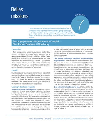 Belles
missions

p
C ha itre

Trois missions nous paraissent intéressantes à
évoquer pour montrer comment BPI group participe
à la sécurisation des parcours professionnels par le
biais d’actions innovantes en matière d’accompagnement.

7

Accompagnement des jeunes vers l’emploi :
Plan Espoir Banlieue à Strasbourg
La mission
« Tout faire pour ne laisser aucun jeune au bord du
chemin ». C’est le principe d’action souhaité par le
gouvernement lorsqu’il missionne BPI sur le Plan Espoir
Banlieue en octobre 2008. Pendant quatre ans, une
équipe de BPI se mobilise pour aider 1 200 jeunes
de moins de 26 ans, issus de zones sensibles de
Strasbourg, à trouver une voie professionnelle positive :
emploi, formation ou création d’entreprise.

Le défi
L’un des deux enjeux majeurs de la mission consiste à
susciter chez le jeune une réelle intention de trouver du
travail et de s’engager dans le processus d’accompagnement. Un autre est de convaincre les entreprises de faire
confiance à des jeunes de cités très éloignés de la culture
du marché du travail et souvent stigmatisés.

Les ingrédients de réussite
Une solide phase de diagnostic. Après avoir participé à une réunion d’information collective présentant
le dispositif, chaque jeune est reçu en entretien par un
consultant. Ce premier échange vise à s’assurer de
l’adhésion du jeune aux principes du dispositif et à sonder
ses motivations. Il permet aussi de valider qu’il est en
mesure de s’impliquer dans l’accompagnement grâce à
des connaissances de base suffisantes et d’étudier les
freins périphériques. La phase de diagnostic est aussi
l’occasion de « challenger » le jeune autour de premières

actions concrètes à mettre en œuvre, afin de le placer
dans une dynamique pro-active et de lui permettre,
au-delà des mots, de démontrer sa motivation à s’investir
dans sa démarche.
Des actions spécifiques destinées aux entreprises
et partenaires. Pour convaincre les entreprises d’embaucher ces jeunes, un argumentaire spécifique est
développé pour répondre aux objections des recruteurs (notamment sur le manque de qualification ou
d’expérience et les représentations sur les jeunes de
ZUS). Des événements sont créés pour développer des
partenariats avec les organismes de formation, organiser des rencontres jeunes-entreprises (« Job Dating
Alternance », recrutements collectifs). D’autres outils ont
été utilisés pour faire campagne auprès des employeurs,
par exemple une campagne d’e-mailing ou le tournage
d’un film avec des témoignages d’employeurs.
Des animations basées sur le jeu. Chaque atelier du
dispositif est organisé autour de techniques d’animation
ludique qui favorisent une dynamique de groupe motrice
pour chacun des jeunes. Une consultante évoque un
exemple d’animation atypique : « Pour les initier aux
métiers de bouche je leur fais appréhender ces métiers
par les produits. J’apporte sur place différentes sortes
de pain, de fruits, etc. Mon objectif est qu’ils ressentent
les choses par eux-mêmes pour les amener à réfléchir
ensuite à la notion de qualité du service rendu dans ce
type de métier. »

Institut du Leadership - BPI group - SÉCURISATION DES PARCOURS PROFESSIONNELS -

35

 