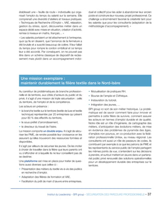 établissait une « feuille de route » individuelle qui organisait l’emploi du temps du salarié sur la semaine. Elle
comprenait une diversité d’ateliers et travaux pratiques:
« Techniques de Recherche d’Emploi », VAE, relaxation,
gestion du stress, sport, découvertes métier dans un
espace dédié avec mises en situation, création d’activité,
remise à niveaux en maths, français… »

duel et collectif pour les aider à abandonner leur ancien
poste et construire leur nouveau projet professionnel. Ce
challenge a énormément favorisé la créativité tant pour
les salariés que pour les consultants (adaptation de la
méthodologie d’accompagnement). »

« Les salariés portaient un tel attachement à l’entreprise,
quoi qu’ils en disaient, que l’annonce de la fermeture a
été brutale et a suscité beaucoup de colère. Il leur fallait
du temps pour rompre le cordon ombilical et ce temps
leur a été accordé. Par conséquent, on ne pouvait pas
être dans un schéma classique de dispositif de reclassement mais plutôt dans un accompagnement indivi-

Une mission exemplaire :
maintenir durablement la filière textile dans le Nord-Isère
Au carrefour de problématiques de branche professionnelle et de territoire, aux côtés d’acteurs du public et du
privé, il s’agit d’une mission de triple sécurisation : celle
du territoire, de l’emploi et de la compétence.
Les acteurs en présence :
ƒƒ la branche textile sur le territoire (textile de luxe et textile
technique) représentée par 20 entreprises qui pèsent
pour 80 % des effectifs du territoire,
ƒƒ le sous-préfet d’arrondissement,
ƒƒ le directeur du travail de l’Isère.
La mission comporte un double enjeu. Il s’agit de sécuriser les PME, de rendre possible leur croissance en les
assurant qu’elles trouveront des ressources formées et
disponibles.
Il s’agit par ailleurs de sécuriser les jeunes. De les inciter
à choisir de travailler dans la filière que leurs parents ont
vu s’effondrer et à laquelle ils ne leur conseillent pas de
se destiner.
Une plateforme est mise en place pour traiter de questions aussi diverses que celles-ci :

ƒƒ Mutualisation de pratiques RH.
ƒƒ Bourse de l’emploi et CVthèque.
ƒƒ Instauration du tutorat.
ƒƒ Intégration des jeunes, …
BPI group ici sort de son métier historique. La problématique est de savoir comment faire pour innover et
permettre à cette filière de survivre, comment assurer
les acteurs en termes d’emploi durable et de qualité.
Notre rôle est un rôle d’ingénierie, de cartographie des
métiers, d’anticipation des évolutions métiers, de mise
en évidence des problèmes de pyramide des âges,
d’emplois non pourvus, en co-production avec la fédération professionnelle Unitex, au niveau régional. Les
consultants ont aussi un rôle de passeurs de codes, ils
contribuent par exemple à ce que les patrons de PME et
les représentants du service public de l’emploi partagent
les mêmes points de vue, s’entendent sur les décisions
à prendre, et surtout mettent en œuvre dans un partenariat public privé renouvelé des solutions opérationnelles
pour un développement durable des entreprises sur le
territoire.

ƒƒ Présentation des métiers du textile vis-à-vis des publics
en recherche d’emploi.
ƒƒ Adaptation des filières de formation et VAE.
ƒƒ Facilitation du prêt de main d’œuvre entre entreprises.

Institut du Leadership - BPI group - SÉCURISATION DES PARCOURS PROFESSIONNELS -

37

 