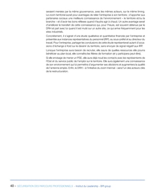seraient menées par la même gouvernance, avec les mêmes acteurs, sur le même timing.
Le zoom territorial aurait pour avantages de relier l’entreprise à son territoire ; d’apporter aux
partenaires sociaux une meilleure connaissance de l’environnement – le territoire et/ou la
branche – et d’avoir les bons réflexes quand il faudra agir à chaud. Un autre avantage serait
d’améliorer le transfert de cette connaissance qui, pour l’heure, est souvent détenue par le
DRH et part avec lui quand il est muté sur un autre site, ce qui arrive fréquemment pour les
sites industriels.
Concrètement, il s’agirait d’une étude qualitative et quantitative financée par l’entreprise et
présentée aux instances représentatives du personnel (IRP), au sous-préfet et au directeur du
travail. Pour l’entreprise, partager les conclusions de cette étude représenterait autant d’occasions d’échange à froid sur le devenir du territoire, sans envoyer de signal négatif aux IRP.
Lorsque l’entreprise aura besoin de recruter, elle saura de quelles ressources elle pourra
bénéficier au plan local, elle connaîtra les filières de formation (et y participera peut-être).
Si elle envisage de mener un PSE, elle aura déjà noué les contacts avec les représentants de
l’Etat et du service public de l’emploi sur le territoire. Elle aura également une connaissance
de son environnement qui lui permettra d’argumenter ses décisions et augmentera la qualité
de l’antenne emploi. Enfin, le DRH – à l’initiative du zoom triennal – sera l’un des acteurs-clés
de la restructuration.

40 -

SÉCURISATION DES PARCOURS PROFESSIONNELS - Institut du Leadership - BPI group

 
