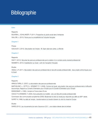 Bibliographie
Edito
Rapports
BOURDIN J., SCHILLINGER, P. (2011). Prospective du pacte social dans l’entreprise
GALLOIS, L. (2012). Pacte pour la compétitivité de l’industrie française
Chapitre 1
Presse
GUELAUD C. (2012). Sécurisation de l’emploi : M. Sapin abat ses cartes. Le Monde
Chapitre 2
Rapports
DAVY F. (2012). Sécuriser les parcours professionnels par la création d’un compte social universel professionnel
WASMER E. (2012). Insatisfaction au travail : sortir de l’exception française
Etudes
HIGELE J-P. (2011). Sécurisation des parcours professionnels et sécurité sociale professionnelle : deux projets antinomiques pour
le travail
Chapitre 3
Rapports
ARNOULT-BRILL E. (2007). La sécurisation des parcours professionnels
BARTHELEMY J., CETTE G., VERKINDT P.-Y. (2006). Contrat de travail, sécurisation des parcours professionnels et efficacité
économique. Rapport au Conseil d’Orientation pour l’Emploi pour le Conseil d’Orientation pour l’Emploi
BOISSONNAT J. (1995). L’emploi en France dans 20 ans
CAHUC P. & KRAMARZ, F. (2004). De la précarité à la mobilité : vers une Sécurité sociale professionnelle
Commission des communautés européennes (2006). Moderniser le droit du travail pour répondre aux défis du XXIème siècle.
SUPIOT A. (1999). Au-delà de l’emploi ; transformations du travail et devenir du droit du travail en Europe
Etudes
DARES (2012). Les mouvements de main-d’œuvre en 2011 : une rotation élevée dans le tertiaire

Institut du Leadership - BPI group - SÉCURISATION DES PARCOURS PROFESSIONNELS -

41

 
