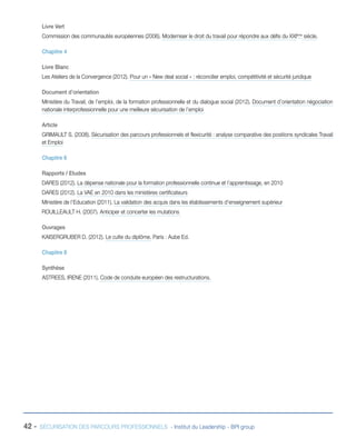 Livre Vert
Commission des communautés européennes (2006). Moderniser le droit du travail pour répondre aux défis du XXIème siècle.
Chapitre 4
Livre Blanc
Les Ateliers de la Convergence (2012). Pour un « New deal social » : réconcilier emploi, compétitivité et sécurité juridique
Document d’orientation
Ministère du Travail, de l’emploi, de la formation professionnelle et du dialogue social (2012). Document d’orientation négociation
nationale interprofessionnelle pour une meilleure sécurisation de l’emploi
Article
GRIMAULT S. (2008). Sécurisation des parcours professionnels et flexicurité : analyse comparative des positions syndicales Travail
et Emploi
Chapitre 6
Rapports / Etudes
DARES (2012). La dépense nationale pour la formation professionnelle continue et l’apprentissage, en 2010
DARES (2012). La VAE en 2010 dans les ministères certificateurs
Ministère de l’Education (2011). La validation des acquis dans les établissements d’enseignement supérieur
ROUILLEAULT H. (2007). Anticiper et concerter les mutations
Ouvrages
KAISERGRUBER D. (2012). Le culte du diplôme. Paris : Aube Ed.
Chapitre 8
Synthèse
ASTREES, IRENE (2011). Code de conduite européen des restructurations.

42 -

SÉCURISATION DES PARCOURS PROFESSIONNELS - Institut du Leadership - BPI group

 