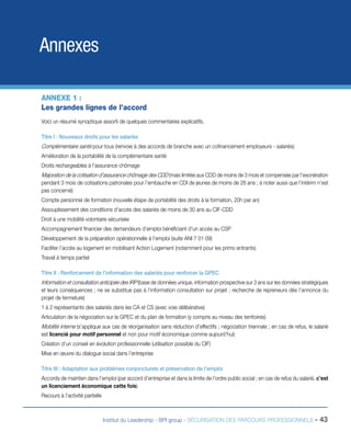 Annexes
ANNEXE 1 :
Les grandes lignes de l’accord
Voici un résumé synoptique assorti de quelques commentaires explicatifs.
Titre I : Nouveaux droits pour les salariés

Complémentaire santé pour tous (renvoie à des accords de branche avec un cofinancement employeurs - salariés)
Amélioration de la portabilité de la complémentaire santé
Droits rechargeables à l’assurance chômage

Majoration de la cotisation d’assurance chômage des CDD (mais limitée aux CDD de moins de 3 mois et compensée par l’exonération
pendant 3 mois de cotisations patronales pour l’embauche en CDI de jeunes de moins de 26 ans ; à noter aussi que l’intérim n’est
pas concerné)
Compte personnel de formation (nouvelle étape de portabilité des droits à la formation, 20h par an)
Assouplissement des conditions d’accès des salariés de moins de 30 ans au CIF-CDD
Droit à une mobilité volontaire sécurisée
Accompagnement financier des demandeurs d’emploi bénéficiant d’un accès au CSP
Développement de la préparation opérationnelle à l’emploi (suite ANI 7 01 09)
Faciliter l’accès au logement en mobilisant Action Logement (notamment pour les primo entrants)
Travail à temps partiel
Titre II : Renforcement de l’information des salariés pour renforcer la GPEC

Information et consultation anticipée des IRP (base de données unique, information prospective sur 3 ans sur les données stratégiques
et leurs conséquences ; ne se substitue pas à l’information consultation sur projet ; recherche de repreneurs dès l’annonce du
projet de fermeture)
1 à 2 représentants des salariés dans les CA et CS (avec voie délibérative)
Articulation de la négociation sur la GPEC et du plan de formation (y compris au niveau des territoires)

Mobilité interne (s’applique aux cas de réorganisation sans réduction d’effectifs ; négociation triennale ; en cas de refus, le salarié
est licencié pour motif personnel et non pour motif économique comme aujourd’hui)
Création d’un conseil en évolution professionnelle (utilisation possible du CIF)
Mise en œuvre du dialogue social dans l’entreprise
Titre III : Adaptation aux problèmes conjoncturels et préservation de l’emploi
Accords de maintien dans l’emploi (par accord d’entreprise et dans la limite de l’ordre public social ; en cas de refus du salarié, c’est
un licenciement économique cette fois)
Recours à l’activité partielle

Institut du Leadership - BPI group - SÉCURISATION DES PARCOURS PROFESSIONNELS -

43

 