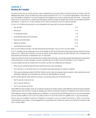 ANNEXE 2 :
Sorties de l’emploi
Les plans sociaux font la une des journaux mais ne représentent qu’une part infime du total des sorties de l’emploi. Dans les
établissements privés, le taux de rotation de la main d’œuvre se situait en 2011 à 51,7 % en France métropolitaine, c’est-à-dire que
pour 100 salariés en entreprise, il y eu dans l’année plus de 50 salariés qui ont vu leur contrat de travail se terminer… et à peu près
autant qui en ont commencé un, certains ayant fait plusieurs entrées et sorties de l’emploi dans l’année. Ce taux dépend fortement
des secteurs : il a été de 18,7 % dans l’industrie, 25,6 % dans la construction et de 64 % dans les services.
En tout, il y a 8 millions de sorties par an qui se répartissent par cause selon les volumes décroissants :
ƒƒ Fins de CDD : 	

72 %

ƒƒ Démissions : 	

14 %

ƒƒ Fin de période d’essai :	

4 %

ƒƒ Licenciements autres qu’économiques : 	

4 %

ƒƒ Ruptures conventionnelles :	

2,5 %

ƒƒ Départs en retraites : 	

1,5 %

ƒƒ Licenciements économiques :	

1,2 %

Donc sur les 8 millions de sorties, 100 000 licenciements économiques. Ceux qui font la une des médias.
Si on ne considère que les entreprises de plus de 50 salariés, la part des licenciements économiques dans les sorties de l’emploi
tombe à 0,6 %. Même dans l’industrie, où le taux de rotation est plus faible et les fins de CDD nettement moins nombreuses, les
licenciements économiques ne représentent que 4 % des sorties.
Toutes ces sorties de l’emploi ne se traduisent pas en entrées dans le chômage : par exemple la plupart des démissions correspondent
à des entrées dans une autre entreprise. Une part minoritaire des fins de CDD s’inscrit à Pole Emploi (1,5 sur 5 millions ?)
La cause majeure de sortie de l’emploi est la fin de CDD. Les CDD sont utilisées par les entreprises :
ƒƒ Parce que leur activité est saisonnière (par exemple dans les zones touristiques)
ƒƒ Pour faire face à un surcroît de travail ou à une absence temporaire (exemple du congé de maternité)
ƒƒ Parce que les entreprises utilisent le CDD (et l’intérim) comme moyen de souplesse dans leur gestion, cette cause étant souvent
impossible à distinguer de la précédente (qui est bien sûr celle officiellement avancée)
Les fins de CDD affectent particulièrement les jeunes : les taux de sorties pour fin de CDD sont de :
ƒƒ 80,6 % pour les moins de 30 ans
ƒƒ 24,8 % pour les 30/49 ans
ƒƒ 18,4 % pour les plus de 50 ans
Cette différence selon les âges montre qu’au-delà des situations de certains secteurs particulièrement saisonniers (dans lesquelles
certains peuvent avoir trouvé leur compte), le passage par le CDD est un élément du parcours d’intégration sur le marché du travail.
Cette intégration se fait de manière variable selon la qualification : le nombre de fins de CDD représente 18,2 % du nombre de salariés
pour les ouvriers qualifiés, et 18,8 % pour les cadres contre 61,6 % pour les ouvriers non qualifiés et 58,7 % pour les employés.
Peut-on agir pour accélérer le parcours d’intégration et proposer à ceux qui viennent de terminer un CDD, et se trouvent
momentanément sans emploi, un accompagnement qui augmentera leurs chances de revenir sur le marché du travail pour aller
vers un emploi stable ?

Institut du Leadership - BPI group - SÉCURISATION DES PARCOURS PROFESSIONNELS -

45

 
