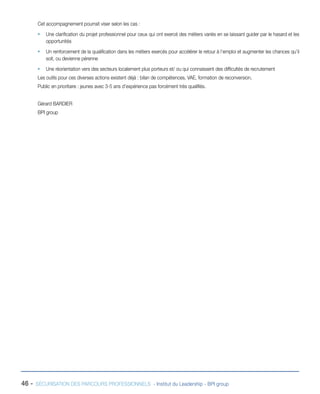 Cet accompagnement pourrait viser selon les cas :
ƒƒ Une clarification du projet professionnel pour ceux qui ont exercé des métiers variés en se laissant guider par le hasard et les
opportunités
ƒƒ Un renforcement de la qualification dans les métiers exercés pour accélérer le retour à l’emploi et augmenter les chances qu’il
soit, ou devienne pérenne
ƒƒ Une réorientation vers des secteurs localement plus porteurs et/ ou qui connaissent des difficultés de recrutement
Les outils pour ces diverses actions existent déjà : bilan de compétences, VAE, formation de reconversion.
Public en prioritaire : jeunes avec 3-5 ans d’expérience pas forcément très qualifiés.
Gérard BARDIER
BPI group

46 -

SÉCURISATION DES PARCOURS PROFESSIONNELS - Institut du Leadership - BPI group

 