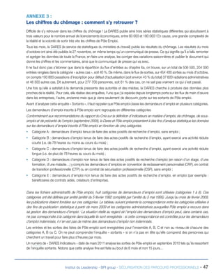 ANNEXE 3 :
Les chiffres du chômage : comment s’y retrouver ?
Difficile de s’y retrouver dans les chiffres du chômage ! La DARES publie ainsi trois séries statistiques différentes qui aboutissent à
trois valeurs pour le nombre annuel de licenciements économiques, entre 60 000 et 180 000 ! En cause, une grande complexité de
la réalité et la volonté de sortir très vite les chiffres de Pôle Emploi.
Tous les mois, la DARES (le service de statistiques du ministère du travail) publie les résultats du chômage. Les résultats du mois
d’octobre ont ainsi été publiés le 27 novembre, en même temps qu’un communiqué de presse. Ce qui signifie qu’il a fallu remonter
et agréger les données de toute la France, en faire une analyse, les corriger des variations saisonnières et publier le document qui
donne les chiffres et les commentaires, ainsi que le communiqué de presse qui va avec.
Il ne faut donc pas s’étonner que dans la répartition du flux d’entrées au chapitre 6a, on trouve, sur un total de 506 500, 204 000
entrées rangées dans la catégorie « autres cas », soit 40 %. De même, dans le flux de sorties, sur 454 400 sorties au mois d’octobre,
on compte 193 800 cessations d’inscription pour défaut d’actualisation (soit environ 43 % du total) 37 600 radiations administratives
et 46 300 autres cas. Dit autrement, pour 277 700 personnes, soit 61 % des cas, on ne sait pas vraiment ce qui s’est passé.
Une fois qu’elle a satisfait à la demande pressante des autorités et des médias, la DARES cherche à produire des données plus
proches de la réalité. Pour cela, elle réalise des enquêtes, l’une que j’ai repérée depuis longtemps porte sur les flux de main d’œuvre
dans les entreprises, l’autre, ancienne mais que je viens seulement de découvrir, porte sur les sortants de Pôle emploi.
Avant d’analyser cette enquête « Sortants », il faut rappeler que Pôle emploi classe les demandeurs d’emploi en plusieurs catégories.
Les demandeurs d’emploi inscrits à Pôle emploi sont regroupés en différentes catégories

Conformément aux recommandations du rapport du Cnis sur la définition d’indicateurs en matière d’emploi, de chômage, de sousemploi et de précarité de l’emploi (septembre 2008), la Dares et Pôle emploi présentent à des fins d’analyse statistique les données
sur les demandeurs d’emploi inscrits à Pôle emploi en fonction de cinq catégories.
ƒƒ Catégorie A : demandeurs d’emploi tenus de faire des actes positifs de recherche d’emploi, sans emploi ;
ƒƒ Catégorie B : demandeurs d’emploi tenus de faire des actes positifs de recherche d’emploi, ayant exercé une activité réduite
courte (i.e. de 78 heures ou moins au cours du mois) ;
ƒƒ Catégorie C : demandeurs d’emploi tenus de faire des actes positifs de recherche d’emploi, ayant exercé une activité réduite
longue (i.e. de plus de 78 heures au cours du mois) ;
ƒƒ Catégorie D : demandeurs d’emploi non tenus de faire des actes positifs de recherche d’emploi (en raison d’un stage, d’une
formation, d’une maladie…) y compris les demandeurs d’emplois en convention de reclassement personnalisé (CRP), en contrat
de transition professionnelle (CTP) ou en contrat de sécurisation professionnelle (CSP), sans emploi ;
ƒƒ Catégorie E : demandeurs d’emploi non tenus de faire des actes positifs de recherche d’emploi, en emploi (par exemple :
bénéficiaires de contrats aidés, créateurs d’entreprise).

Dans les fichiers administratifs de Pôle emploi, huit catégories de demandeurs d’emploi sont utilisées (catégories 1 à 8). Ces
catégories ont été définies par arrêté (arrêté du 5 février 1992 complété par l’arrêté du 5 mai 1995). Jusqu’au mois de février 2009,
les publications étaient fondées sur ces catégories. Le tableau suivant présente la correspondance entre les catégories utilisées à
des fins de publication statistique à partir de mars 2009 et les catégories administratives auxquelles Pôle emploi a recours dans
sa gestion des demandeurs d’emploi : La situation réelle au regard de l’emploi des demandeurs d’emploi peut, dans certains cas,
ne pas correspondre à la catégorie dans laquelle ils sont enregistrés : si cette correspondance est contrôlée pour les demandeurs
d’emploi indemnisés, il n’en est pas de même des demandeurs d’emploi non indemnisés.
Les entrées et les sorties des listes de Pôle emploi sont enregistrées pour l’ensemble A, B, C et non au niveau de chacune des
catégories A, B ou C. On ne peut comprendre l’enquête « sortants « si on n’a pas en tête qu’elle comprend des personnes qui
cherchent un travail pour faire plus d’heures par mois.
Un numéro de « DARES Indicateurs » daté de mars 2011 analyse les sorties de Pôle emploi en septembre 2010 tels qu’ils ressortent
de l’enquête sortants. Notons que cette analyse fine est faite au bout de 6 mois et non 15 jours…

Institut du Leadership - BPI group - SÉCURISATION DES PARCOURS PROFESSIONNELS -

47

 