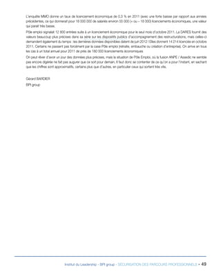 L’enquête MMO donne un taux de licenciement économique de 0,3 % en 2011 (avec une forte baisse par rapport aux années
précédentes, ce qui donnerait pour 18 000 000 de salariés environ 55 000 (+ ou – 18 000) licenciements économiques, une valeur
qui parait très basse.
Pôle emploi signalait 12 800 entrées suite à un licenciement économique pour le seul mois d’octobre 2011. La DARES fournit des
valeurs beaucoup plus précises dans sa série sur les dispositifs publics d’accompagnement des restructurations, mais celles-ci
demandent également du temps : les dernières données disponibles datent de juin 2012 ! Elles donnent 14 214 licenciés en octobre
2011. Certains ne passent pas forcément par la case Pôle emploi (retraite, embauche ou création d’entreprise). On arrive en tous
les cas à un total annuel pour 2011 de prés de 180 000 licenciements économiques
On peut rêver d’avoir un jour des données plus précises, mais la situation de Pôle Emploi, où la fusion ANPE / Assedic ne semble
pas encore digérée ne fait pas augurer que ce soit pour demain. Il faut donc se contenter de ce qu’on a pour l’instant, en sachant
que les chiffres sont approximatifs, certains plus que d’autres, en particulier ceux qui sortent très vite.
Gérard BARDIER
BPI group

Institut du Leadership - BPI group - SÉCURISATION DES PARCOURS PROFESSIONNELS -

49

 