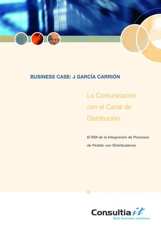 BUSINESS CASE: J GARCÍA CARRIÓN


                   La Comunicación
                   con el Canal de
                   Distribución

                   El ROI de la Integración de Procesos

                   de Pedido con Distribuidores